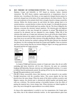 Engineering Physics B.Tech:2012-13
16 BCS THEORY OF SUPERCONDUCTIVITY: This theory was developed by
Bardeen, Cooper and Schrieffer in 1957 based on electron- lattice- electron
interaction. The BCS theory explains superconductivity at temperatures close to
absolute zero. According to this theory, as one negatively charged electron passes by
positively charged ions in the lattice of the superconductor, the lattice distorts. This in
turn causes phonons to be emitted which form a trough of positive charges around the
electron. Before the electron passes by and before the lattice springs back to its
normal position, a second electron is drawn into the trough. It is through this process
that two electrons, which should repel one another, link up. The forces exerted by the
phonons, overcome the electrons' natural repulsion. The electron pairs are coherent
with one another as they pass through the conductor in unison. The electrons are
screened by the phonons and are separated by some distance. When one of the
electrons that make up a Cooper pair and passes close to an ion in the crystal lattice,
the attraction between the negative electron and the positive ion cause a vibration to
pass from ion to ion until the other electron of the pair absorbs the vibration. The net
effect is that the electron has emitted a phonon and the other electron has absorbed
the phonon. It is this exchange that keeps the Cooper pairs together. Since an electron
pair has a lower energy than the two normal electrons, there is an energy gap between
the paired and the two single electrons.
As long as Cooper pair electrons remain in Cooper pair states, they do not suffer
scattering and hence resistivity will be zero. However, the pairs are constantly
breaking and reforming. Because electrons are indistinguishable particles, it is easier
to think of them as permanently paired. By pairing off two by two, the electrons pass
through the superconductor more smoothly.
The BCS theory successfully shows that electrons can be attracted to one another
through interactions with the crystalline lattice. This occurs despite the fact that
electron have the same charge. When the atoms of the lattice oscillate as positive and
negative regions, the electron pair is alternatively pulled together and pushed apart
with out a collision. The electron pairing is favourable because it has the effect of
putting the material into a lower energy state. When electrons are linked together in
pairs, they move through the superconductor in an orderly fashion.
As long as the superconductor is cooled to very low temperatures, the Cooper pairs
stay intact, due to the reduced molecular motion. As the superconductor gains heat
 