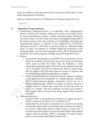 Engineering Physics B.Tech:2012-13
energy the vibrations in the lattice become more violent and break the pairs. As they
break, superconductivity diminishes.
[Reference: Material Science by V. Rajendran and A. Marikani, Pages-12.4-12.5]
Session-17
17 Applications of superconductors:
a. Transportation: Magnetic-levitation is an application where superconductors
perform extremely well, Transport vehicles such as trains can be made to "float"
on strong superconducting magnets, virtually eliminating friction between the
train and its tracks. Not only would conventional electromagnets waste much of
the electrical energy as heat, they would have to be physically much larger than
superconducting magnets. A landmark for the commercial use of MAGLEV
technology occurred in 1990 when it gained the status of a nationally-funded
project in Japan. The Minister of Transport authorized construction of the
Yamanashi Maglev Test Line which opened on April 3, 1997. In December 2003,
the MLX01I test vehicle attained an incredible speed of 361 mph (581 km/hr).
b. Medical:
i. An area where superconductors can perform a life-saving function is in the
field of bio magnetism. Doctors need a non-invasive means of determining
what's going on inside the human body. By impinging a strong
superconductor-derived magnetic field into the body, hydrogen atoms that
exist in the body's water and fat molecules are forced to accept energy
from the magnetic field. They then release this energy at a frequency that
can be detected and displayed graphically by a computer.
ii. The Korean Superconductivity Group has carried bio magnetic technology
a step further with the development of a double-relaxation oscillation
SQUID (Superconducting Quantum. Interference Device) for use in
Magnetoencephalography. SQUID's are capable of sensing a change in a
magnetic field over a billion times weaker than the force that moves the
needle on a compass. With this technology, the body can be probed to
certain depths without the need for the strong magnetic fields associated
with MRl's.
c. Fundamental Research
i. Josephson Effect in superconductivity resulted in an upward revision of
Planck's constant from 6.62559 x 10-34
to 6.626196 X 10-34
.
ii. Superconductivity has become an essential tool in research work relating
to elementary particle which will ultimately lead to the door of creation of
the universe. High-energy particle research hinges on being able to
accelerate sub-atomic particles to nearly the speed of light. Superconductor
magnets make this possible. CERN, a consortium of several European
nations, is constructing Large Hadron Collider (LHC).
 