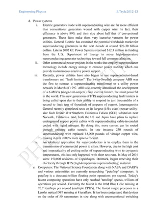 Engineering Physics B.Tech:2012-13
d. Power systems
i. Electric generators made with superconducting wire are far more efficient
than conventional generators wound with copper wire. In fact, their
efficiency is above 99% and their size about half that of conventional
generators. These facts make them very lucrative ventures for power
utilities. General Electric has estimated the potential worldwide market for
superconducting generators in the next decade at around $20-30 billion
dollars. Late in 2002 GE Power Systems received $12.3 million in funding
from the U.S. Department of Energy to move high-temperature
superconducting generator technology toward full commercialization.
ii. Other commercial power projects in the works that employ superconductor
technology include energy storage to enhance power stability which can
provide instantaneous reactive power support.
iii. Recently, power utilities have also begun to use superconductor-based
transformers and "fault limiters". The Swiss-Swedish company ABB was
the first to connect a superconducting transformer to a utility power
network in March of 1997. ABB also recently announced the development
of a 6.4MVA (mega-volt-ampere) fault current limiter, the most powerful
in the world. This new generation of HTS superconducting fault limiters is
being called upon due to their ability to respond in just thousandths of a
second to limit tens of thousands of amperes of current. Intermagnetics
General recently completed tests on its largest (15kv class) power-utility-
size fault limiter at a Southern California Edison (SCE) substation near
Norwalk, California. And, both the US and Japan have plans to replace
underground copper power cables with superconducting cable-in-conduit
cooled with liquid nitrogen. By doing this, more current can be routed
through existing cable tunnels. In one instance 250 pounds of
superconducting wire replaced 18,000 pounds of vintage copper wire,
making it over 7000% more space-efficient.
iv. An idealized application for superconductors is to employ them in the
transmission of commercial power to cities. However, due to the high cost
and impracticality of cooling miles of superconducting wire to cryogenic
temperatures, this has only happened with short test runs. In May of 2001
some 150,000 residents of Copenhagen, Denmark, began receiving their
electricity through HTS (high-temperature superconducting) material.
e. Computers: The National Science Foundation along with NASA and DARPA
and various universities are currently researching “'petaflop" computers. A
petaflop is a thousand-trillion floating point operations per second. Today's
fastest computing operations have only reached "teraflop" speeds, trillions of
operations per second. Currently the fastest is the IBM Blue Gene running at
70.7 teraflops per second (multiple CPU's). The fastest single processor is a
Lenslet optical DSP running at 8 teraflops. It has been conjectured that devices
on the order of 50 nanometers in size along with unconventional switching
 