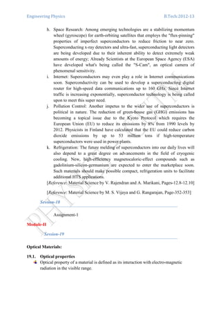 Engineering Physics B.Tech:2012-13
h. Space Research: Among emerging technologies are a stabilizing momentum
wheel (gyroscope) for earth-orbiting satellites that employs the "flux-pinning"
properties of imperfect superconductors to reduce friction to near zero.
Superconducting x-ray detectors and ultra-fast, superconducting light detectors
are being developed due to their inherent ability to detect extremely weak
amounts of energy; Already Scientists at the European Space Agency (ESA)
have developed what's being called the "S-Cam", an optical camera of
phenomenal sensitivity.
i. Internet: Superconductors may even play a role in Internet communications
soon. Superconductivity can be used to develop a superconducting digital
router for high-speed data communications up to 160 GHz. Since Internet
traffic is increasing exponentially, superconductor technology is being called
upon to meet this super need.
j. Pollution Control: Another impetus to the wider use of superconductors is
political in nature. The reduction of green-house gas (GHG) emissions has
becoming a topical issue due to the Kyoto Protocol which requires the
European Union (EU) to reduce its emissions by 8% from 1990 levels by
2012. Physicists in Finland have calculated that the EU could reduce carbon
dioxide emissions by up to 53 million tons if high-temperature
superconductors were used in power plants.
k. Refrigeration: The future melding of superconductors into our daily lives will
also depend to a great degree on advancements in the field of cryogenic
cooling. New, high-efficiency magnetocaloric-effect compounds such as
gadolinium-silicon-germanium are expected to enter the marketplace soon.
Such materials should make possible compact, refrigeration units to facilitate
additional HTS applications.
[Reference: Material Science by V. Rajendran and A. Marikani, Pages-12.8-12.10]
[Reference: Material Science by M. S. Vijaya and G. Rangarajan, Page-352-353]
Session-18
Assignment-1
Module-II
Session-19
Optical Materials:
19.1. Optical properties
Optical property of a material is defined as its interaction with electro-magnetic
radiation in the visible range.
 