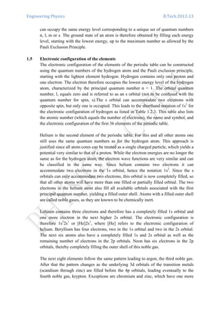 Engineering Physics B.Tech:2012-13
can occupy the same energy level corresponding to a unique set of quantum numbers
n, l, m or s. The ground state of an atom is therefore obtained by filling each energy
level, starting with the lowest energy, up to the maximum number as allowed by the
Pauli Exclusion Principle.
1.5 Electronic configuration of the elements
The electronic configuration of the elements of the periodic table can be constructed
using the quantum numbers of the hydrogen atom and the Pauli exclusion principle,
starting with the lightest element hydrogen. Hydrogen contains only one proton and
one electron. The electron therefore occupies the lowest energy level of the hydrogen
atom, characterized by the principal quantum number n = 1. The orbital quantum
number, l, equals zero and is referred to as an s orbital (not to be confused with the
quantum number for spin, s).The s orbital can accommodate two electrons with
opposite spin, but only one is occupied. This leads to the shorthand notation of 1s1
for
the electronic configuration of hydrogen as listed in Table 1.2.3. This table also lists
the atomic number (which equals the number of electrons), the name and symbol, and
the electronic configuration of the first 36 elements of the periodic table.
Helium is the second element of the periodic table. For this and all other atoms one
still uses the same quantum numbers as for the hydrogen atom. This approach is
justified since all atom cores can be treated as a single charged particle, which yields a
potential very similar to that of a proton. While the electron energies are no longer the
same as for the hydrogen atom, the electron wave functions are very similar and can
be classified in the same way. Since helium contains two electrons it can
accommodate two electrons in the 1s orbital, hence the notation 1s2
. Since the s
orbitals can only accommodate two electrons, this orbital is now completely filled, so
that all other atoms will have more than one filled or partially filled orbital. The two
electrons in the helium atom also fill all available orbitals associated with the first
principal quantum number, yielding a filled outer shell. Atoms with a filled outer shell
are called noble gases, as they are known to be chemically inert.
Lithium contains three electrons and therefore has a completely filled 1s orbital and
one more electron in the next higher 2s orbital. The electronic configuration is
therefore 1s2
2s1
or [He]2s1
, where [He] refers to the electronic configuration of
helium. Beryllium has four electrons, two in the 1s orbital and two in the 2s orbital.
The next six atoms also have a completely filled 1s and 2s orbital as well as the
remaining number of electrons in the 2p orbitals. Neon has six electrons in the 2p
orbitals, thereby completely filling the outer shell of this noble gas.
The next eight elements follow the same pattern leading to argon, the third noble gas.
After that the pattern changes as the underlying 3d orbitals of the transition metals
(scandium through zinc) are filled before the 4p orbitals, leading eventually to the
fourth noble gas, krypton. Exceptions are chromium and zinc, which have one more
 
