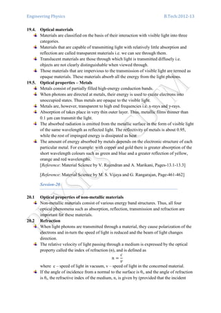 Engineering Physics B.Tech:2012-13
19.4. Optical materials
Materials are classified on the basis of their interaction with visible light into three
categories.
Materials that are capable of transmitting light with relatively little absorption and
reflection are called transparent materials i.e. we can see through them.
Translucent materials are those through which light is transmitted diffusely i.e.
objects are not clearly distinguishable when viewed through.
Those materials that are impervious to the transmission of visible light are termed as
opaque materials. These materials absorb all the energy from the light photons.
19.5. Optical properties – Metals
Metals consist of partially filled high-energy conduction bands.
When photons are directed at metals, their energy is used to excite electrons into
unoccupied states. Thus metals are opaque to the visible light.
Metals are, however, transparent to high end frequencies i.e. x-rays and γ-rays.
Absorption of takes place in very thin outer layer. Thus, metallic films thinner than
0.1 µm can transmit the light.
The absorbed radiation is emitted from the metallic surface in the form of visible light
of the same wavelength as reflected light. The reflectivity of metals is about 0.95,
while the rest of impinged energy is dissipated as heat
The amount of energy absorbed by metals depends on the electronic structure of each
particular metal. For example: with copper and gold there is greater absorption of the
short wavelength colours such as green and blue and a greater reflection of yellow,
orange and red wavelengths.
[Reference: Material Science by V. Rajendran and A. Marikani, Pages-13.1-13.3]
[Reference: Material Science by M. S. Vijaya and G. Rangarajan, Page-461-462]
Session-20
20.1 Optical properties of non-metallic materials
Non-metallic materials consist of various energy band structures. Thus, all four
optical phenomena such as absorption, reflection, transmission and refraction are
important for these materials.
20.2 Refraction
When light photons are transmitted through a material, they cause polarization of the
electrons and in-turn the speed of light is reduced and the beam of light changes
direction.
The relative velocity of light passing through a medium is expressed by the optical
property called the index of refraction (n), and is defined as
݊ ൌ
ܿ
‫ݒ‬
where c – speed of light in vacuum, v – speed of light in the concerned material.
If the angle of incidence from a normal to the surface is θi, and the angle of refraction
is θr, the refractive index of the medium, n, is given by (provided that the incident
 