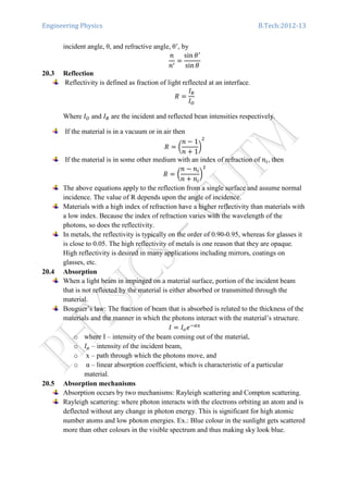 Engineering Physics B.Tech:2012-13
incident angle, θ, and refractive angle, θ’, by
݊
݊ᇱ
ൌ
sin ߠᇱ
sin ߠ
20.3 Reflection
Reflectivity is defined as fraction of light reflected at an interface.
ܴ ൌ
‫ܫ‬ோ
‫ܫ‬ை
Where ‫ܫ‬ை and ‫ܫ‬ோ are the incident and reflected bean intensities respectively.
If the material is in a vacuum or in air then
ܴ ൌ ൬
݊ െ 1
݊ ൅ 1
൰
ଶ
If the material is in some other medium with an index of refraction of ݊௜, then
ܴ ൌ ൬
݊ െ ݊௜
݊ ൅ ݊௜
൰
ଶ
The above equations apply to the reflection from a single surface and assume normal
incidence. The value of R depends upon the angle of incidence.
Materials with a high index of refraction have a higher reflectivity than materials with
a low index. Because the index of refraction varies with the wavelength of the
photons, so does the reflectivity.
In metals, the reflectivity is typically on the order of 0.90-0.95, whereas for glasses it
is close to 0.05. The high reflectivity of metals is one reason that they are opaque.
High reflectivity is desired in many applications including mirrors, coatings on
glasses, etc.
20.4 Absorption
When a light beam in impinged on a material surface, portion of the incident beam
that is not reflected by the material is either absorbed or transmitted through the
material.
Bouguer’s law: The fraction of beam that is absorbed is related to the thickness of the
materials and the manner in which the photons interact with the material’s structure.
‫ܫ‬ ൌ ‫ܫ‬௢݁ିఈ௫
o where I – intensity of the beam coming out of the material,
o ‫ܫ‬௢ – intensity of the incident beam,
o x – path through which the photons move, and
o α – linear absorption coefficient, which is characteristic of a particular
material.
20.5 Absorption mechanisms
Absorption occurs by two mechanisms: Rayleigh scattering and Compton scattering.
Rayleigh scattering: where photon interacts with the electrons orbiting an atom and is
deflected without any change in photon energy. This is significant for high atomic
number atoms and low photon energies. Ex.: Blue colour in the sunlight gets scattered
more than other colours in the visible spectrum and thus making sky look blue.
 