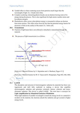 Engineering Physics B.Tech:2012-13
Tyndall effect is where scattering occurs from particles much larger than the
wavelength of light. Ex.: Clouds look white.
Compton scattering: interacting photon knocks out an electron loosing some of its
energy during the process. This is also significant for high atomic number atoms and
low photon energies.
Photoelectric effect occurs when photon energy is consumed to release an electron
from atom nucleus. This effect arises from the fact that the potential energy barrier for
electrons is finite at the surface of the metal. Ex.: Solar cells.
20.6 Transmission
Fraction of light beam that is not reflected or absorbed is transmitted through the
material.
The process of light transmission is as follows
[Reference: Material Science by V. Rajendran and A. Marikani, Pages-13.3]
[Reference: Material Science by M. S. Vijaya and G. Rangarajan, Page-462, 466, 468]
Session-21
21.1 LASER
The absorption and emission of electromagnetic radiation by materials has been very
ingeniously and skill fully exploited in making a device that amplifies
electromagnetic radiation and generates extremely intense, coherent and mono-
chromatic radiation. This device is called LASER. The term laser is acronym for
Light Amplification by Stimulated Emission of Radiation.
When light radiation of suitable wavelength to match the energy levels in a material is
incident on the material, the electrons absorb the radiation and get excited to higher
energy levels.
 