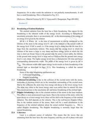 Engineering Physics B.Tech:2012-13
frequencies. Or in other words the radiation is- not perfectly monochromatic. It will
have a small broadening. This is illustrated in Fig. 22.1.
[Reference: Material Science by M. S. Vijaya and G. Rangarajan, Page-484-486]
Session-22
22.1 Broadening of Emitted Radiation
The emitted radiation from the laser has a finite broadening. One reason for the
broadening is the inherent width of the energy levels. According to Heisenberg's
uncertainty principle, there is an uncertainty ∆‫ܧ‬ in the determination of the energy of
an energy level given by the relation
∆‫ݐ∆	ܧ‬ ൌ ݄ Where ∆‫ݐ‬ is the time of measurement or can be interpreted as the
lifetime of the atom in the energy level E. ∆‫ܧ‬ is the inherent or the natural width of
the energy level. If ∆‫ܧ‬ is small, i.e. if the energy level is sharp then the life time ∆‫ݐ‬ is
large from the uncertainty relation. This means that the energy level in which the
lifetime of the atom is large is very sharp and those energy levels in which the life
time is short are broad. Since in the ground state the atom is most stable, the lifetime
in the ground state energy level is large and so it follows that the ground state energy
level is very sharp. The higher energy levels have a characteristic life time and hence
corresponding characteristic width. The width of the energy level is given by ∆‫ܧ‬ ≅
԰
∆‫ݐ‬ൗ . This inherent width ofthe upper energy levels results in finite broadening of the
emitted light as described in Fig.( 22.1). This broadening is called the natural
broadening.
Some of the other broadening mechanisms are:
• Collisional broadening
• Doppler broadening
22.2 Collisional broadening is due to the collision of the excited atom with the atoms,
molecules or electrons which are in the immediate surrounding of the excited atom.
Due to the collisions the atom may lose energy and decay to the lower energy level.
The atom may come to the lower energy state even earlier than its natural life time.
This causes increase in the uncertainty ∆‫ܧ‬ and hence broadening of the emitted light.
22.3 Doppler broadening is due to the constant motion of the atoms in the laser medium.
This effect is more pronounced in gas lasers. Due to the motion of the atom, while the
atom decays to a lower energy level, there will be shift in the frequency of the emitted
radiation. The shift depends on the velocity. This is the well-known Doppler Effect.
Due to the random motion of the atoms, there will be a small distribution in the
frequency of the emitted radiation about the actual emitted frequency		ߥ௢. This is
called Doppler broadening. The Doppler broadening is normally larger than the
natural broadening.
22.4 Coherence
Laser is a coherent source of radiation. This means that the waves that are
emanating from the laser have the same frequency and they are all in phase with each
 