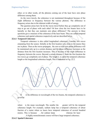 Engineering Physics B.Tech:2012-13
other; or in other words, all the photons coming out of the laser have zero phase
difference among them.
As the wave travels, the coherence is not maintained throughout because of the
slight difference in frequency between the various photons. The difference in
frequency arises due to the inherent width of energy.
The question arises how far do the waves travel before they go completely out of
step or go out of phase with each other? Or how close the two beams have to be
laterally so that they can maintain zero phase difference? The answers to these
questions give a measure of the coherence of the laser beam. They are called temporal
coherence and spatial coherence respectively and are described below.
22.4.1 Temporal Coherence
Temporal coherence is also called longitudinal coherence. Consider two waves
emanating from the source. Initially at the first location very close to the source they
are in phase. Then as the waves propagate, the zero or near zero phase difference will
be maintained only up to a certain distance and the phase difference increases as the
distance from the first location increases. This is because of the slight difference in
frequency between the waves. Beyond a certain distance lc from the first location the
two waves go completely out of phase. The length Ic is called the temporal coherence
length or the longitudinal coherence length, This is indicated in Fig. 22.2.
If is the difference in wavelength of the two beams, the temporal coherence is
given by
where is the mean wavelength. The smaller the greater will be the temporal
coherence length. For example, sodium lamp has a temporal coherence of about
fraction of a meter where as lasers have temporal coherence of several hundred
meters. This is because , for sodium lamp whereas for laser
. A highly monochromatic source will have large temporal coherence.
22.4.2 Spatial Coherence
 