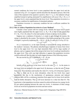 Engineering Physics B.Tech:2012-13
normal conditions the lower level is more populated than the upper level and the
exponent in Eq. (23. 1) is negative and this describes the absorption process. But if the
value of the exponent in the equation is positive, then ‫ܫ‬ ൐ ‫ܫ‬௢, i.e. the radiation will get
amplified instead of getting attenuated! So amplification will occur if ܰ௨ ൐ ܰ௟ i.e. if
the upper level is more populated than the lower level. Thus population inversion is a
necessary condition for amplification of stimulated radiation.
Population inversion is a necessary condition but not a sufficient condition for
laser action
23.1.2 How to Achieve Population Inversion in a Laser Medium?
Consider a laser system with two energy levels. Initially the lower level is much
more highly populated than the upper level, i.e. ܰ௨ ൏ ܰ௟ so that we can assume that
ܰ ൌ ܰ௨ ൅ ܰ௟ ≅ ܰ௟ where N is the total number of atoms in the two level systems.
Suppose now a radiation of intensity ‫ܫ‬௢ is made to pass through the system, the
energy is absorbed by the system. The intensity of the beam coming out of the system
of length L is given by (replacing ሺܰ௨ െ ܰ௟ሻ ≅ െܰ௟ by -N, and z by L in Eq. (23.1)):
‫ܫ‬ ൌ ‫ܫ‬௢݁ሾିఙೠ೗ே௅ሿ
As lo is increased (i.e. as the input intensity is increased) the energy absorbed in
the medium l increases. The photons absorbed cause transition of atoms from lower
level to the upper level. For very high intensities, there will be large number of
photons, and so it appears that all the atoms in the lower level would get transferred to
the upper level. Thus with very high intensities it appears that population inversion
could be achieved! But this does not really happen because of the following reason:
We can rewrite Eq. (23.1) (putting ܰ௨ ൌ ܰ െ ܰ௟ )as
‫ܫ‬ ൌ ‫ܫ‬௢݁ሾఙೠ೗ሺேିଶே೗ሻ௅ሿ
‫ܫ													,ݎ݋‬ ൌ ‫ܫ‬௢݁ሾఙೠ೗ቀଵିଶ
ே೗
ே
ቁே௅ሿ
																		ሾ23.2ሿ
Initially all the atoms are in the lower level so the ratio
ே೗
ே
ൌ 1 . As the atoms in
the lower level are pumped to the upper level, ܰ௟ decreases, so that the ratio
ே೗
ே
drops
from unity. As it decreases and reaches the value 0.5, I in Eq. (23.2) becomes equal to
‫ܫ‬௢, That is, there can be no more absorption, when the two levels have equal
population! But due to the mechanisms of spontaneous emission and induced
emission there will be a continuous transition from upper level to lower level and this
leads to further absorption. Thus
ே೗
ே
will never decrease to a value less than 0.5. The
conclusion is that population inversion cannot be achieved between two energy levels
by just optical pumping between the same two levels. A minimum of three energy
levels are involved in population inversion and laser action.
[Reference: Material Science by M. S. Vijaya and G. Rangarajan, Page-489-491]
Session-24
24.1 Saturation Intensity and Optical Cavity
 