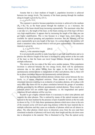 Engineering Physics B.Tech:2012-13
Assume that in a laser medium of length L, population inversion is achieved
between two energy levels. The intensity of the beam passing through the medium
along its length is given by Eq. (23.1),
‫ܫ‬ ൌ ‫ܫ‬௢݁ሾఙೠ೗ሺேೠିே೗ሻ௭ሿ
.
The exponent is positive because population inversion is achieved in the medium
(ܰ௨ ൐ ܰ௟). So, as the beam passes through the medium i.e. as z increases, the
intensity of the beam should keep increasing exponentially. The maximum value that
z can take is L, the length of the laser, so the beam coming out of the laser will have
very high amplification. It appears that by increasing the length of the laser one can
get higher amplification. This is true because in a longer laser, more atoms are
available for optical pumping and population inversion. But the intensity will not
grow exponentially up to any length of the laser. At a certain length, the intensity will
reach a saturation value, beyond which it will not grow exponentially. The saturation
intensity is given by
‫ܫ‬௦ ൌ ‫ܫ‬௢݁ሾఙೠ೗ሺேೠିே೗ሻ௅ೞሿ
																			ሾ24.1ሿ
where ‫ܮ‬௦ is the saturation length.
It is not practically possible to make long lasers to get high amplification and so in
practice the effective length of the laser is increased by using mirrors at the two ends
of the laser so that the beam can travel longer distance through the medium by
multiple reflections.
The mirrors at the two ends of the laser serve another purpose. When population
inversion is achieved between the two energy levels, there will be spontaneous
emission due to the atoms falling from the upper to the lower level. Each
spontaneously emitted photon is independent of other such photons, that is, there will
be no phase correlation between the spontaneously emitted photons.
Each of the spontaneously emitted photons initiates laser action between the two
levels, i.e. it causes stimulated emission. These photons in turn cause further
stimulated emission resulting in an avalanche of secondary photons, all in phase with
each other. But there will be no phase correlation between the groups of secondary
photons generated by the different spontaneously emitted photons. These results in a
radiation which will not exhibit high coherence, i.e. the longitudinal and spatial
coherence of such radiation will be very low.
In order to get a highly coherent beam it is necessary to select some photons and
suppress the other photons. This is realized by means of the optical resonant cavity
realized in the laser medium by the presence of pair of parallel mirrors at the two ends
as shown in Fig. 13.10. Only those spontaneous photons which move close to the axis
of the resonant cavity will travel quite long distance within the laser material due to
multiple reflections and they cause an avalanche of photons which are all almost in-
phase. The other photons which move in directions away from the axis (and their
stimulated avalanche of photons) will travel only short length and they die down soon
due to absorption in the material. This is illustrated in Fig. Thus the optical cavity
 