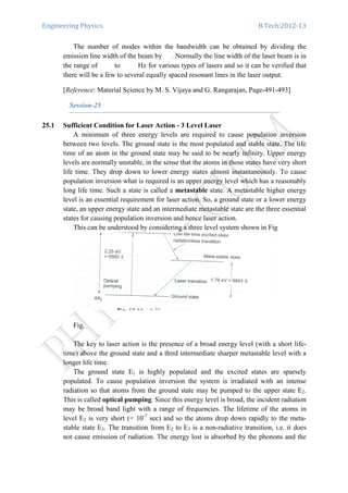 Engineering Physics B.Tech:2012-13
The number of modes within the bandwidth can be obtained by dividing the
emission line width of the beam by . Normally the line width of the laser beam is in
the range of to Hz for various types of lasers and so it can be verified that
there will be a few to several equally spaced resonant lines in the laser output.
[Reference: Material Science by M. S. Vijaya and G. Rangarajan, Page-491-493]
Session-25
25.1 Sufficient Condition for Laser Action - 3 Level Laser
A minimum of three energy levels are required to cause population inversion
between two levels. The ground state is the most populated and stable state. The life
time of an atom in the ground state may be said to be nearly infinity. Upper energy
levels are normally unstable, in the sense that the atoms in those states have very short
life time. They drop down to lower energy states almost instantaneously. To cause
population inversion what is required is an upper energy level which has a reasonably
long life time. Such a state is called a metastable state. A metastable higher energy
level is an essential requirement for laser action. So, a ground state or a lower energy
state, an upper energy state and an intermediate metastable state are the three essential
states for causing population inversion and hence laser action.
This can be understood by considering a three level system shown in Fig
Fig.
The key to laser action is the presence of a broad energy level (with a short life-
time) above the ground state and a third intermediate sharper metastable level with a
longer life time.
The ground state E1 is highly populated and the excited states are sparsely
populated. To cause population inversion the system is irradiated with an intense
radiation so that atoms from the ground state may be pumped to the upper state E2.
This is called optical pumping. Since this energy level is broad, the incident radiation
may be broad band light with a range of frequencies. The lifetime of the atoms in
level E2 is very short (= 10-7
sec) and so the atoms drop down rapidly to the meta-
stable state E3. The transition from E2 to E3 is a non-radiative transition, i.e. it does
not cause emission of radiation. The energy lost is absorbed by the phonons and the
 