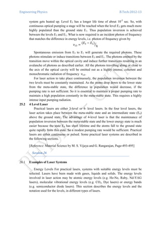 Engineering Physics B.Tech:2012-13
system gets heated up. Level E3 has a longer life time of about 10-3
sec. So, with
continuous optical pumping a stage will be reached when the level E3 gets much more
highly populated than the ground state E1. Thus population inversion is achieved
between the levels E3 and E1. What is now required is an incident photon of frequency
that matches the difference in energy levels, i.e. photon of frequency given by
ߥଵଷ ൌ
ሺ‫ܧ‬ଷ െ ‫ܧ‬ଵሻ
݄
ൗ
Spontaneous emission from E3 to E1 will generate the required photons. These
photons stimulate or induce transitions between E3 and E1. The photons emitted by the
transition move within the optical cavity and induce further transitions resulting in an
avalanche of photons as described earlier. All the photons travelling along or close to
the axis of the optical cavity will be emitted out as a highly intense, coherent and
monochromatic radiation of frequency ߥଵଷ.
For laser action to take place continuously, the population inversion between the
two levels must be constantly maintained. As the atoms drop down to the lower state
from the meta-stable state, the difference in population would decrease, if the
pumping rate is not sufficient. So it is essential to maintain a proper pumping rate to
maintain a high population constantly in the meta-stable state. This requires a highly
intense input pumping radiation.
25.2 4 Level Laser
Practical lasers are either 3-level or 4- level lasers. In the four level lasers, the
laser action takes place between the meta-stable state and an intermediate state (E4)
above the ground state. The advantage of 4-level laser is that the maintenance of
population inversion between the meta-stable state and the lower energy state is much
easier because the state E4 has short lifetime and the atoms fall to the ground state
quite rapidly from this state. So a modest pumping rate would be sufficient. Practical
lasers are either continuous or pulsed. Some practical laser systems are described in
the following sections.
[Reference: Material Science by M. S. Vijaya and G. Rangarajan, Page-493-495]
Session-26
26.1 Examples of Laser Systems
Energy Levels For practical lasers, systems with suitable energy levels must be
selected. Lasers have been made with gases, liquids and solids. The energy levels
involved in laser action may be atomic energy levels (e.g. He-Ne, Ruby, Nd-YAG
lasers), molecular vibrational energy levels (e.g. CO2, Dye lasers) or energy bands
(e.g. semiconductor diode lasers). This section describes the energy levels and the
notation used for the levels, in different types of lasers.
 