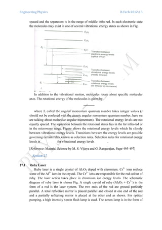 Engineering Physics B.Tech:2012-13
spaced and the separation is in the range of middle infra-red. In each electronic state
the molecules may exist in one of several vibrational energy states as shown in Fig.
In addition to the vibrational motion, molecules rotate about specific molecular
axes. The rotational energy of the molecules is given by
where J, called the angular momentum quantum number takes integer values (J
should not be confused with the atomic angular momentum quantum number; here we
are talking about molecular angular momentum). The rotational energy levels are not
equally spaced. The separation between the rotational states lies in the far infra-red or
in the microwave range. Figure shows the rotational energy levels which lie closely
between vibrational energy levels. Transitions between the energy levels are possible
governing certain rules known as selection rules. Selection rules for rotational energy
levels is for vibrational energy levels .
[Reference: Material Science by M. S. Vijaya and G. Rangarajan, Page-495-497]
Session-27
27.1 Ruby Laser
Ruby laser is a single crystal of AI2O3 doped with chromium. Cr3+
ions replace
some of the Al3+
ions in the crystal. The Cr3+
ions are responsible for the red colour of
ruby. The laser action takes place in chromium ion energy levels. The schematic
diagram of ruby laser is shown Fig. A single crystal of ruby (Al2O3 + Cr3+
) in the
form of a rod is the laser system. The two ends of the rod are ground perfectly
parallel. A total reflective mirror is placed parallel and closed at one end of the rod
and a partially reflecting mirror is placed at the other end as shown. For optical
pumping, a high intensity xenon flash lamp is used. The xenon lamp is in the form of
 