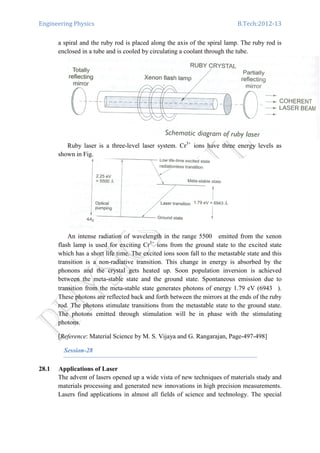 Engineering Physics B.Tech:2012-13
a spiral and the ruby rod is placed along the axis of the spiral lamp. The ruby rod is
enclosed in a tube and is cooled by circulating a coolant through the tube.
Ruby laser is a three-level laser system. Cr3+
ions have three energy levels as
shown in Fig.
An intense radiation of wavelength in the range 5500 emitted from the xenon
flash lamp is used for exciting Cr3+
ions from the ground state to the excited state
which has a short life time. The excited ions soon fall to the metastable state and this
transition is a non-radiative transition. This change in energy is absorbed by the
phonons and the crystal gets heated up. Soon population inversion is achieved
between the meta-stable state and the ground state. Spontaneous emission due to
transition from the meta-stable state generates photons of energy 1.79 eV (6943 ).
These photons are reflected back and forth between the mirrors at the ends of the ruby
rod. The photons stimulate transitions from the metastable state to the ground state.
The photons emitted through stimulation will be in phase with the stimulating
photons.
[Reference: Material Science by M. S. Vijaya and G. Rangarajan, Page-497-498]
Session-28
28.1 Applications of Laser
The advent of lasers opened up a wide vista of new techniques of materials study and
materials processing and generated new innovations in high precision measurements.
Lasers find applications in almost all fields of science and technology. The special
 
