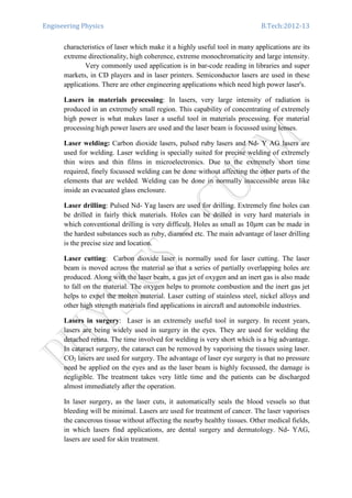 Engineering Physics B.Tech:2012-13
characteristics of laser which make it a highly useful tool in many applications are its
extreme directionality, high coherence, extreme monochromaticity and large intensity.
Very commonly used application is in bar-code reading in libraries and super
markets, in CD players and in laser printers. Semiconductor lasers are used in these
applications. There are other engineering applications which need high power laser's.
Lasers in materials processing: In lasers, very large intensity of radiation is
produced in an extremely small region. This capability of concentrating of extremely
high power is what makes laser a useful tool in materials processing. For material
processing high power lasers are used and the laser beam is focussed using lenses.
Laser welding: Carbon dioxide lasers, pulsed ruby lasers and Nd- Y AG lasers are
used for welding. Laser welding is specially suited for precise welding of extremely
thin wires and thin films in microelectronics. Due to the extremely short time
required, finely focussed welding can be done without affecting the other parts of the
elements that are welded. Welding can be done in normally inaccessible areas like
inside an evacuated glass enclosure.
Laser drilling: Pulsed Nd- Yag lasers are used for drilling. Extremely fine holes can
be drilled in fairly thick materials. Holes can be drilled in very hard materials in
which conventional drilling is very difficult. Holes as small as 10ߤ݉ can be made in
the hardest substances such as ruby, diamond etc. The main advantage of laser drilling
is the precise size and location.
Laser cutting: Carbon dioxide laser is normally used for laser cutting. The laser
beam is moved across the material so that a series of partially overlapping holes are
produced. Along with the laser beam, a gas jet of oxygen and an inert gas is also made
to fall on the material. The oxygen helps to promote combustion and the inert gas jet
helps to expel the molten material. Laser cutting of stainless steel, nickel alloys and
other high strength materials find applications in aircraft and automobile industries.
Lasers in surgery: Laser is an extremely useful tool in surgery. In recent years,
lasers are being widely used in surgery in the eyes. They are used for welding the
detached retina. The time involved for welding is very short which is a big advantage.
In cataract surgery, the cataract can be removed by vaporising the tissues using laser.
CO2 lasers are used for surgery. The advantage of laser eye surgery is that no pressure
need be applied on the eyes and as the laser beam is highly focussed, the damage is
negligible. The treatment takes very little time and the patients can be discharged
almost immediately after the operation.
In laser surgery, as the laser cuts, it automatically seals the blood vessels so that
bleeding will be minimal. Lasers are used for treatment of cancer. The laser vaporises
the cancerous tissue without affecting the nearby healthy tissues. Other medical fields,
in which lasers find applications, are dental surgery and dermatology. Nd- YAG,
lasers are used for skin treatment.
 
