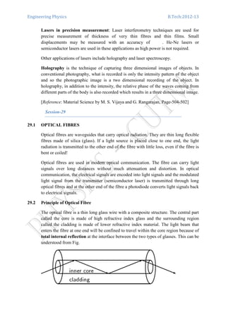 Engineering Physics B.Tech:2012-13
Lasers in precision measurement: Laser interferometry techniques are used for
precise measurement of thickness of very thin fibres and thin films. Small
displacements may be measured with an accuracy of . He-Ne lasers or
semiconductor lasers are used in these applications as high power is not required.
Other applications of lasers include holography and laser spectroscopy.
Holography is the technique of capturing three dimensional images of objects. In
conventional photography, what is recorded is only the intensity pattern of the object
and so the photographic image is a two dimensional recording of the object. In
holography, in addition to the intensity, the relative phase of the waves coming from
different parts of the body is also recorded which results in a three dimensional image.
[Reference: Material Science by M. S. Vijaya and G. Rangarajan, Page-504-502]
Session-29
29.1 OPTICAL FIBRES
Optical fibres are waveguides that carry optical radiation. They are thin long flexible
fibres made of silica (glass). If a light source is placed close to one end, the light
radiation is transmitted to the other end of the fibre with little loss, even if the fibre is
bent or coiled!
Optical fibres are used in modem optical communication. The fibre can carry light
signals over long distances without much attenuation and distortion. In optical
communication, the electrical signals are encoded into light signals and the modulated
light signal from the transmitter (semiconductor laser) is transmitted through long
optical fibres and at the other end of the fibre a photodiode converts light signals back
to electrical signals.
29.2 Principle of Optical Fibre
The optical fibre is a thin long glass wire with a composite structure. The central part
called the core is made of high refractive index glass and the surrounding region
called the cladding is made of lower refractive index material. The light beam that
enters the fibre at one end will be confined to travel within the core region because of
total internal reflection at the interface between the two types of glasses. This can be
understood from Fig.
 