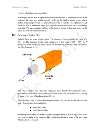 Engineering Physics B.Tech:2012-13
Path of a light beam in optical fibre
When light travels from a higher refractive index medium to a lower refractive index
medium, the beam gets totally internally reflected for incident angles greater than a
certain critical angle which is a characteristic of the two media. The light rays which
enter the fibre at an oblique angle gets totally internally reflected at the core-cladding
interface. The rays undergo multiple reflections as shown in Fig. and arrive at the
other end without much attenuation.
29.3 Structure of Optical Fibre
Optical fibres are made of silica glass. The diameter of the core is in the range of a
few m. The diameter of the outer cladding is of the order of 100 - 125 m. A
protective outer covering is used on top for mechanical protection. The structure of
the fibre is shown in Fig.
The core is made of pure silica. The cladding is silica doped with suitable amounts of
germanium and fluorine to control the refractive index. The outer protective covering
is made of polymer of thickness about 60 m.
There are two types of optical fibres depending on the type of variation of refractive
index from the core to the cladding.
• Step index fibre
• Graded index fibre
In the step index fibre, the refractive index changes abruptly from a high value at the
core to a low value at the cladding. The variation of refractive index in the step index
fibre is shown in Fig. (a).
 