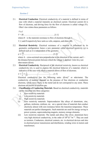Engineering Physics B.Tech:2012-13
Session-2
2.1. Electrical Conduction: Electrical conductivity of a material is defined in terms of
ease with which a material transmits an electrical current. Electrical current (I) is
flow of electrons, and driving force for the flow of electrons is called voltage (V).
Ohm’s law relates these parameters as follows
V α I
V = IR……………………………….……….[1.1]
where R – is the materials resistance to flow of electrons through it.
V, I, and R respectively have units as volts, amperes, and ohms ( ).
2.2. Electrical Resistivity: Electrical resistance of a material is influenced by its
geometric configuration; hence a new parameter called electrical resistivity (ρ) is
defined such as it is independent of the geometry.
ߩ ൌ
ோ஺
௟
……………………………..……….[1.2]
where A – cross-sectional area perpendicular to the direction of the current, and l –
the distance between points between which the voltage is applied. Units for ρ are
ohm-meters ( -m).
2.3. Electrical Conductivity: Reciprocal of the electrical resistivity, known as electrical
conductivity (σ), is used to express the electrical behavior of a material, which is
indicative of the ease with which a material allows of flow of electrons.
ߪ ൌ
ଵ
ఘ
ൌ
௟
ோ஺
…………………………..……..[1.3]
Electrical conductivity has the following units: ( -m)-1
or mho/meter. The
conductivity of material depends on the presence of free electrons or conduction
electrons, which move freely in the metal and do not correspond to any atom. These
electrons are known as electron gas.
2.4. Classification of Conducting Materials: Based on electrical conductivity, materials
can be classified into three categories:
i. Zero resistivity materials
ii. Low resistivity materials
iii. High resistivity materials
(i) Zero resistivity materials: Superconductor like alloys of aluminium, zinc,
gallium, nichrome, niobium, etc. are a special class of materials that conduct
electricity almost with zero resistance below the transition temperature. These
materials are perfect diamagnetic. Such materials are used for energy saving in
power systems, superconducting magnets, memory storage elements.
(ii) Low resistivity materials: The metals and alloys like silver, aluminium have
very high electrical conductivity, in the order of 10଼
	Ωିଵ
݉ିଵ
. They are used
as resistors. Conductors, electrical contacts, etc. in electrical devices and also
in electrical power transmission and distribution, winding wires in motors and
transformers.
 