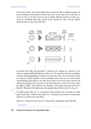 Engineering Physics B.Tech:2012-13
In this type of fibre, the various light beams entering the fibre at different angles will
traverse different total distances before they arrive at the other end of the fibre as
shown in Fig. (a). So they reach the end at slightly different instances of time. As a
result the modulated light pulse which passes through the fibre will get slightly
distorted when it comes out of the fibre.
In graded index fibre, the distortion is minimized by making the variation of the
refractive index gradual from the axis of the core. The refractive index has a parabolic
variation with its maximum at the fibre axis as shown in Fig. (b). In this type of fibre
the velocity of light is greater near the periphery than at the axis. So those beams
which traverse longer paths in the fibre travel faster in the lower index material and
arrive at the output at the same time as the beam that passes nearer to the axis where
the index is higher. This minimizes the distortion of the signal arriving at the end of
the fibre. The path of the light beam in the graded optical fibre is shown in Fig. (b).
Very thin optical fibres (2 - 8 m diameter) which transmit only one mode are called
mono-mode fibres. Thicker fibres (about 50 m diameter) can transmit several modes
and they are called multi-mode fibres.
[Reference: Material Science by M. S. Vijaya and G. Rangarajan, Page-506-508]
Session-30
30.1 Numerical Aperture of a Step Index Fibre
 