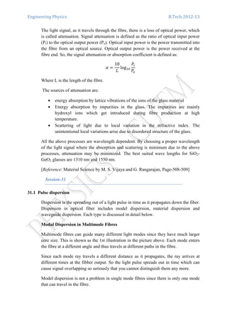 Engineering Physics B.Tech:2012-13
The light signal, as it travels through the fibre, there is a loss of optical power, which
is called attenuation. Signal attenuation is defined as the ratio of optical input power
(Pi) to the optical output power (Po). Optical input power is the power transmitted into
the fibre from an optical source. Optical output power is the power received at the
fibre end. So, the signal attenuation or absorption coefficient is defined as:
ߙ ൌ
10
‫ܮ‬
logଵ଴
ܲ௜
ܲ௢
Where L is the length of the fibre.
The sources of attenuation are:
• energy absorption by lattice vibrations of the ions of the glass material
• Energy absorption by impurities in the glass. The impurities are mainly
hydroxyl ions which get introduced during fibre production at high
temperature.
• Scattering of light due to local variation in the refractive index. The
unintentional local variations arise due to disordered structure of the glass.
All the above processes are wavelength dependent. By choosing a proper wavelength
of the light signal where the absorption and scattering is minimum due to the above
processes, attenuation may be minimized. The best suited wave lengths for SiO2-
GeO2 glasses are 1310 nm and 1550 nm.
[Reference: Material Science by M. S. Vijaya and G. Rangarajan, Page-508-509]
Session-31
31.1 Pulse dispersion
Dispersion is the spreading out of a light pulse in time as it propagates down the fiber.
Dispersion in optical fiber includes model dispersion, material dispersion and
waveguide dispersion. Each type is discussed in detail below.
Modal Dispersion in Multimode Fibres
Multimode fibres can guide many different light modes since they have much larger
core size. This is shown as the 1st illustration in the picture above. Each mode enters
the fibre at a different angle and thus travels at different paths in the fibre.
Since each mode ray travels a different distance as it propagates, the ray arrives at
different times at the fibber output. So the light pulse spreads out in time which can
cause signal overlapping so seriously that you cannot distinguish them any more.
Model dispersion is not a problem in single mode fibres since there is only one mode
that can travel in the fibre.
 
