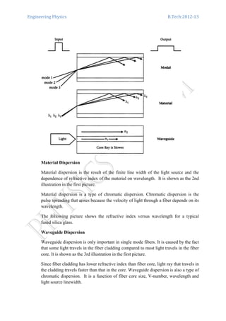 Engineering Physics B.Tech:2012-13
Material Dispersion
Material dispersion is the result of the finite line width of the light source and the
dependence of refractive index of the material on wavelength. It is shown as the 2nd
illustration in the first picture.
Material dispersion is a type of chromatic dispersion. Chromatic dispersion is the
pulse spreading that arises because the velocity of light through a fiber depends on its
wavelength.
The following picture shows the refractive index versus wavelength for a typical
fused silica glass.
Waveguide Dispersion
Waveguide dispersion is only important in single mode fibers. It is caused by the fact
that some light travels in the fiber cladding compared to most light travels in the fiber
core. It is shown as the 3rd illustration in the first picture.
Since fiber cladding has lower refractive index than fiber core, light ray that travels in
the cladding travels faster than that in the core. Waveguide dispersion is also a type of
chromatic dispersion. It is a function of fiber core size, V-number, wavelength and
light source linewidth.
 