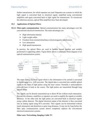 Engineering Physics B.Tech:2012-13
further transmission, for which repeaters are used. Repeaters are systems in which the
light signal is converted back to electrical signal, amplified using conventional
amplifiers and again converted back to light signal for transmission. To circumvent
this laborious process, optical fibre amplifiers have been developed.
32.2 Applications of Optical Fibres
32.2.1 Fibre-optic communication: Optical communication has many advantages over the
conventional electrical transmission. The main advantages are:
• High information density
• Light weight cables
• Freedom from external disturbance (electromagnetic interference)
• Low attenuation
• High speed transmission
In practice, the optical fibres are used in bundles bound together and suitably
positioned in supporting cables. Figure below shows a schematic block diagram of an
optical communication system.
The input analog electrical signal which is the information to be carried is converted
to digital signal in a A/D converter. The digital data is converted into suitable optical
signal in the form of light pulses using the laser source. Normally a semiconductor
infra-red laser is used as the source. The light pulses are transmitted through long
optical fibres.
The signals can be directly transmitted up to about 40 km without much attenuation.
Beyond this distance, amplifiers or repeaters are used to amplify the signals at suitable
distances. At the other end, the light pulses are converted back to electrical signals
using a photo detector. The digital electrical output of the detector is then converted
into an analog signal using D/A converter. Thus signals can be transmitted without
much attenuation and distortion to quite long distances. It may not be long before the
fibre optic communication system almost completely replaces the conventional
electrical transmission systems.
Other uses: Networking, Imaging, Cable TV
 