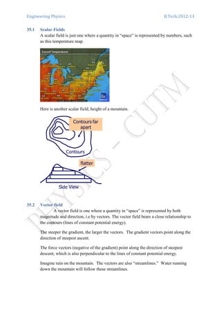 Engineering Physics B.Tech:2012-13
35.1 Scalar Fields
A scalar field is just one where a quantity in “space” is represented by numbers, such
as this temperature map.
Here is another scalar field, height of a mountain.
35.2 Vector field
A vector field is one where a quantity in “space” is represented by both
magnitude and direction, i.e by vectors. The vector field bears a close relationship to
the contours (lines of constant potential energy).
The steeper the gradient, the larger the vectors. The gradient vectors point along the
direction of steepest ascent.
The force vectors (negative of the gradient) point along the direction of steepest
descent, which is also perpendicular to the lines of constant potential energy.
Imagine rain on the mountain. The vectors are also “streamlines.” Water running
down the mountain will follow these streamlines.
 