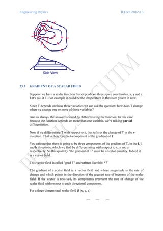 Engineering Physics B.Tech:2012-13
35.3 GRADIENT OF A SCALAR FIELD
Suppose we have a scalar function that depends on three space coordinates, x, y and z.
Let's call it T. For example it could be the temperature in the room you're in now.
Since T depends on those three variables we can ask the question: how does T change
when we change one or more of those variables?
And as always, the answer is found by differentiating the function. In this case,
because the function depends on more than one variable, we're talking partial
differentiation.
Now if we differentiate T with respect to x, that tells us the change of T in the x-
direction. That is therefore the i-component of the gradient of T.
You can see that there is going to be three components of the gradient of T, in the i, j
and k directions, which we find by differentiating with respect to x, y and z
respectively. So this quantity "the gradient of T" must be a vector quantity. Indeed it
is a vector field.
This vector field is called "grad T" and written like this:
The gradient of a scalar field is a vector field and whose magnitude is the rate of
change and which points in the direction of the greatest rate of increase of the scalar
field. If the vector is resolved, its components represent the rate of change of the
scalar field with respect to each directional component.
For a three-dimensional scalar field ∅ (x, y, z)
 