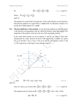 Engineering Physics B.Tech:2012-13
Or, ‫׏‬ሬሬԦ∅ ൌ ሾଓ̂
డ∅
డ௫
൅ ଔ̂
డ∅
డ௬
൅ ݇෠ డ∅
డ௭
ሿ -----------eq[35.1]
Where ‫׏‬ሬሬԦൌ ሾଓ̂
డ
డ௫
൅ ଔ̂
డ
డ௬
൅ ݇෠ డ
డ௭
ሿ ----------
eq[35.2]
The gradient of a scalar field is the derivative of the scalar function in each direction.
Note that the gradient of a scalar field is a vector field. An alternative notation is to
use the del or nabla operator, ‫׏‬f = grad∅ .
35.4 Physical significance of the gradient. At any point the gradient of a function points
in the direction corresponding to that for which the function varies most rapidly. The
magnitude of the gradient vector gives the size of this maximum variation.
In the scalar field consider two level surfaces S1 and S2 very close to each other
characterized by scalar function ∅ and ∅ ൅ ݀∅ respectively. Consider two points
ܲሺ‫,ݔ‬ ‫,ݕ‬ ‫ݖ‬ሻ and ܴሺ‫ݔ‬ ൅ ݀‫,ݔ‬ ‫ݕ‬ ൅ ݀‫,ݕ‬ ‫ݖ‬ ൅ ݀‫ݖ‬ሻ on S1 and S2 with position vectors ‫ݎ‬Ԧ and
‫ݎ‬Ԧ ൅ ݀‫ݎ‬ሬሬሬሬԦ, respectively, with respect to any arbitrary origin O.
Then ܴܲሬሬሬሬሬԦ ൌ ݀‫ݎ‬ሬሬሬሬԦ ൌ ଓ̂݀‫ݔ‬ ൅ ଔ̂݀‫ݕ‬ ൅ ݇෠݀‫ݖ‬ -----------
eq[35.3]
Since ∅ ൌ ∅ሺ‫,ݔ‬ ‫,ݕ‬ ‫ݖ‬ሻ, we have ݀∅ ൌ
డ∅
డ௫
݀‫ݔ‬ ൅
డ∅
డ௬
݀‫ݕ‬ ൅
డ∅
డ௭
݀‫ݖ‬ -----------eq[35.4]
This equation may be written as ݀∅ ൌ ሾଓ̂
డ∅
డ௫
൅ ଔ̂
డ∅
డ௬
൅ ݇෠ డ∅
డ௭
ሿ ∙ ሺ	ଓ̂݀‫ݔ‬ ൅ ଔ̂݀‫ݕ‬ ൅ ݇෠݀‫ݖ‬ሻ
݀∅ ൌ ‫׏‬ሬሬԦ∅ ∙ ݀‫ݎ‬ሬሬሬሬԦ -----------eq[35.5]
ߠ
R
Q
P
ܵଵ
݀݊ሬሬሬሬሬԦ
݀‫ݎ‬ሬሬሬሬԦ
‫ݎ‬Ԧ
∅
∅ ൅ ݀∅
O
ܵଶ
 