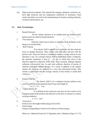 Engineering Physics B.Tech:2012-13
(iii) High resistivity materials: The material like tungsten, platinum, nichrome, etc.
have high resistivity and low temperature coefficient of resistances. Such
metals and alloys are used in the manufacturing of resistors, heating elements,
resistance thermometers, etc.
2.5. Basic Terminologies
1. Bound Electrons:
All the valence electrons in an isolated atom are bound to their
parent nuclei are called as bound electrons.
2. Free electrons:
Electrons which moves freely or randomly in all directions in the
absence of external field.
3. Drift Velocity
If no electric field is applied on a conductor, the free electrons
move in random directions. They collide with each other and also with the
positive ions. Since the motion is completely random, average velocity in any
direction is zero. If a constant electric field is established inside a conductor,
the electrons experience a force F = -eE due to which they move in the
direction opposite to direction of the field. These electrons undergo frequent
collisions with positive ions. In each such collision, direction of motion of
electrons undergoes random changes. As a result, in addition to the random
motion, the electrons are subjected to a very slow directional motion. This
motion is called drift and the average velocity of this motion is called drift
velocity vd.
4. Electric Field (E):
The electric field E of a conductor having uniform cross
section is defined as the potential drop (V) per unit length (l).
i.e., E = V/ l V/m
5. Current density (J):
It is defined as the current per unit area of cross section of an
imaginary plane hold normal to the direction of the flow of current in a current
carrying conductor.
J = I/ A Am-2
6. Fermi level
Fermi level is the highest filled energy level at 0 K.
7. Fermi energy
Energy corresponding to Fermi level is known as Fermi energy.
[Reference: Material Science by V. Rajendran and A. Marikani, Pages-7.1-7.2]
 