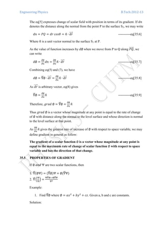 Engineering Physics B.Tech:2012-13
The eq[5] expresses change of scalar field with position in terms of its gradient. If ݀݊
denotes the distance along the normal from the point P to the surface S2, we may write
݀݊ ൌ ܲܳ ൌ ݀‫ߠݏ݋ܿ	ݎ‬ ൌ ݊ො ∙ ݀‫ݎ‬ሬሬሬሬԦ -----------eq[35.6]
Where ݊ො is a unit vector normal to the surface S1 at P.
As the value of function increases by ݀∅	when we move from P to Q along ܲܳሬሬሬሬሬԦ, we
can write
݀∅ ൌ
డ∅
డ௡
݀݊ ൌ
డ∅
డ௡
݊ො ∙ ݀‫ݎ‬ሬሬሬሬԦ -----------eq[35.7]
Combining eq(5) and (7), we have
݀∅ ൌ ‫׏‬ሬሬԦ∅ ∙ ݀‫ݎ‬ሬሬሬሬԦ ൌ
డ∅
డ௡
݊ො ∙ ݀‫ݎ‬ሬሬሬሬԦ -----------eq[35.8]
As ݀‫ݎ‬ሬሬሬሬԦ is arbitrary vector, eq(8) gives
‫׏‬ሬሬԦ∅ ൌ
డ∅
డ௡
݊ො -----------eq[35.9]
Therefore, ݃‫∅	݀ܽݎ‬ ൌ ‫׏‬ሬሬԦ∅ ൌ
డ∅
డ௡
݊ො
Thus ݃‫∅	݀ܽݎ‬ is a vector whose magnitude at any point is equal to the rate of change
of ∅ with distance along the normal to the level surface and whose direction is normal
to the level surface at that point.
As
డ∅
డ௡
݊ො gives the greatest rate of increase of ∅ with respect to space variable, we may
define gradient in general as follow:
The gradient of a scalar function ∅ is a vector whose magnitude at any point is
equal to the maximum rate of change of scalar function ∅ with respect to space
variable and has the direction of that change.
35.5 PROPERTIES OF GRADIENT
If ∅	ܽ݊݀	Ψ are two scalar functions, then
1. ‫׏‬ሬሬԦሺ∅Ψሻ ൌ ሺ‫׏‬ሬሬԦ∅ሻΨ ൅ ∅ሺ‫׏‬ሬሬԦΨሻ
2. ‫׏‬ሬሬԦ ቀ
஍
ஏ
ቁ ൌ
ஏ‫׏‬ሬሬԦ஍ି஍‫׏‬ሬሬԦஏ
ஏమ
Example:
1. Find ‫׏‬ሬሬԦ∅ where ∅ ൌ ܽ‫ݔ‬ଶ
൅ ܾ‫ݕ‬ଶ
൅ ܿ‫.ݖ‬ Given a, b and c are constants.
Solution:
 