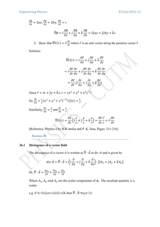 Engineering Physics B.Tech:2012-13
డథ
డ௫
ൌ 2ܽ‫,ݔ‬
డథ
డ௬
ൌ 2ܾ‫,ݕ‬
డథ
డ௭
ൌ ܿ
‫׏‬ሬሬԦ∅ ൌ ଓ̂
߲∅
߲‫ݔ‬
൅ ଔ̂
߲∅
߲‫ݕ‬
൅ ݇෠
߲∅
߲‫ݖ‬
ൌ ଓ̂2ܽ‫ݔ‬ ൅ ଔ̂2ܾ‫ݕ‬ ൅ ݇෠ܿ
2. Show that ‫׏‬ሬሬԦܸሺ‫ݎ‬ሻ ൌ ‫̂ݎ‬
డ௏
డ௥
where ‫̂ݎ‬ is an unit vector along the position vector ‫ݎ‬Ԧ .
Solution:
‫׏‬ሬሬԦܸሺ‫ݎ‬ሻ ൌ ଓ̂
߲ܸ
߲‫ݔ‬
൅ ଔ̂
߲ܸ
߲‫ݕ‬
൅ ݇෠
߲ܸ
߲‫ݖ‬
ൌ ଓ̂
߲ܸ
߲‫ݎ‬
߲‫ݎ‬
߲‫ݔ‬
൅ ଔ̂
߲ܸ
߲‫ݎ‬
߲‫ݎ‬
߲‫ݕ‬
൅ ݇෠
߲ܸ
߲‫ݎ‬
߲‫ݎ‬
߲‫ݖ‬
ൌ
߲ܸ
߲‫ݎ‬
ሺଓ̂
߲‫ݎ‬
߲‫ݔ‬
൅ ଔ̂
߲‫ݎ‬
߲‫ݕ‬
൅ ݇෠
߲‫ݎ‬
߲‫ݖ‬
ሻ
Since ‫ݎ‬Ԧ ൌ ଓ̂‫ݔ‬ ൅ ଔ̂‫ݕ‬ ൅ ݇෠‫,ݖ‬ ‫ݎ‬ ൌ ሺ‫ݔ‬ଶ
൅ ‫ݕ‬ଶ
൅ ‫ݖ‬ଶ
ሻ
ଵ
ଶൗ
So,
డ௥
డ௫
ൌ
ଵ
ଶ
ሺ‫ݔ‬ଶ
൅ ‫ݕ‬ଶ
൅ ‫ݖ‬ଶሻିଵ
ଶൗ ሺ2‫ݔ‬ሻ ൌ
௫
௥
,
Simillarly,
డ௥
డ௬
ൌ
௬
௥
and
డ௥
డ௭
ൌ
௭
௥
.
‫׏‬ሬሬԦܸሺ‫ݎ‬ሻ ൌ
߲ܸ
߲‫ݎ‬
ቀଓ̂
‫ݔ‬
‫ݎ‬
൅ ଔ̂
‫ݕ‬
‫ݎ‬
൅ ݇෠
‫ݖ‬
‫ݎ‬
ቁ ൌ
߲ܸ
߲‫ݎ‬
‫ݎ‬Ԧ
‫ݎ‬
ൌ ‫̂ݎ‬
߲ܸ
߲‫ݎ‬
[Reference: Physics-I by B.B. swain and P. K. Jena, Pages: 211-216]
Session-36
36.1 Divergence of a vector field
The divergence of a vector A is written as ‫׏‬ሬሬԦ ∙ ‫ܣ‬Ԧ or div A and is given by
݀݅‫ݒ‬ ‫ܣ‬Ԧ ൌ ‫׏‬ሬሬԦ ∙ ‫ܣ‬Ԧ ൌ ൬ଓ̂
߲
߲‫ݔ‬
൅ ଔ̂
߲
߲‫ݕ‬
൅ ݇෠
߲
߲‫ݖ‬
൰ ∙ ൫ଓ̂‫ܣ‬௫ ൅ ଔ̂‫ܣ‬௬ ൅ ݇෠‫ܣ‬௭൯
Or, ‫׏‬ሬሬԦ ∙ ‫ܣ‬Ԧ ൌ
డ஺ೣ
డ௫
൅
డ஺೤
డ௬
൅
డ஺೥
డ௭
Where ‫ܣ‬௫, ‫ܣ‬௬ ܽ݊݀ ‫ܣ‬௬ are the scalar components of A. The resultant quantity is a
scalar.
e.g. if A=3x2yzi+x2z2j+z2k then ‫׏‬ሬሬԦ ∙ ‫ܣ‬Ԧ=6xyz+2z
 