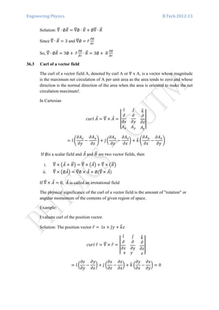 Engineering Physics B.Tech:2012-13
Solution: ‫׏‬ሬሬԦ ∙ ∅ܴሬԦ ൌ ‫׏‬ሬሬԦ∅ ∙ ܴሬԦ ൅ ∅‫׏‬ሬሬԦ ∙ ܴሬԦ
Since ‫׏‬ሬሬԦ ∙ ܴሬԦ ൌ 3 and ‫׏‬ሬሬԦ∅ ൌ ‫̂ݎ‬
డ∅
డ௥
So, ‫׏‬ሬሬԦ ∙ ∅ܴሬԦ ൌ 3∅ ൅	‫̂ݎ‬
డ∅
డ௥
∙ ܴሬԦ ൌ 3∅ ൅ 	ܴ
డ∅
డ௥
36.3 Curl of a vector field
The curl of a vector field A, denoted by curl A or ‫׏‬ x A, is a vector whose magnitude
is the maximum net circulation of A per unit area as the area tends to zero and whose
direction is the normal direction of the area when the area is oriented to make the net
circulation maximum!.
In Cartesian
ܿ‫ܣ	݈ݎݑ‬Ԧ ൌ ‫׏‬ሬሬԦ ൈ ‫ܣ‬Ԧ ൌ ተተ
ଓ̂ ଔ̂
߲
߲‫ݔ‬
߲
߲‫ݕ‬
݇෠
߲
߲‫ݖ‬
‫ܣ‬௫ ‫ܣ‬௬ ‫ܣ‬௭
ተተ
ൌ ଓ̂ ቆ
߲‫ܣ‬௭
߲‫ݕ‬
െ
߲‫ܣ‬௬
߲‫ݖ‬
ቇ ൅ ଔ̂ ൬
߲‫ܣ‬௫
߲‫ݖ‬
െ
߲‫ܣ‬௭
߲‫ݔ‬
൰ ൅ ݇෠ ቆ
߲‫ܣ‬௬
߲‫ݔ‬
െ
߲‫ܣ‬௫
߲‫ݕ‬
ቇ
If ∅is a scalar field and ‫ܣ‬Ԧ and ‫ܤ‬ሬԦ are two vector fields, then
i. ‫׏‬ሬሬԦ ൈ ൫‫ܣ‬Ԧ ൅ ‫ܤ‬ሬԦ൯ ൌ ‫׏‬ሬሬԦ ൈ ൫‫ܣ‬Ԧ൯ ൅ ‫׏‬ሬሬԦ ൈ ൫‫ܤ‬ሬԦ൯
ii. ‫׏‬ሬሬԦ ൈ ൫∅‫ܣ‬Ԧ൯ ൌ ‫׏‬ሬሬԦ∅ ൈ ‫ܣ‬Ԧ ൅ ∅ሺ‫׏‬ሬሬԦ ൈ ‫ܣ‬Ԧሻ
If ‫׏‬ሬሬԦ ൈ ‫ܣ‬Ԧ ൌ 0, ‫ܣ‬Ԧ is called an irrotational field
The physical significance of the curl of a vector field is the amount of "rotation" or
angular momentum of the contents of given region of space.
Example:
Evaluate curl of the position vector.
Solution: The position vector ‫ݎ‬Ԧ ൌ	ଓ̂‫ݔ‬ ൅ ଔ̂‫ݕ‬ ൅ ݇෠‫ݖ‬
ܿ‫ݎ	݈ݎݑ‬Ԧ ൌ ‫׏‬ሬሬԦ ൈ ‫ݎ‬Ԧ ൌ ተ
ଓ̂ ଔ̂
߲
߲‫ݔ‬
߲
߲‫ݕ‬
݇෠
߲
߲‫ݖ‬
‫ݔ‬ ‫ݕ‬ ‫ݖ‬
ተ
ൌ ଓ̂ ൬
߲‫ݖ‬
߲‫ݕ‬
െ
߲‫ݕ‬
߲‫ݖ‬
൰ ൅ ଔ̂ ൬
߲‫ݔ‬
߲‫ݖ‬
െ
߲‫ݖ‬
߲‫ݔ‬
൰ ൅ ݇෠ ൬
߲‫ݕ‬
߲‫ݔ‬
െ
߲‫ݔ‬
߲‫ݕ‬
൰ ൌ 0
 