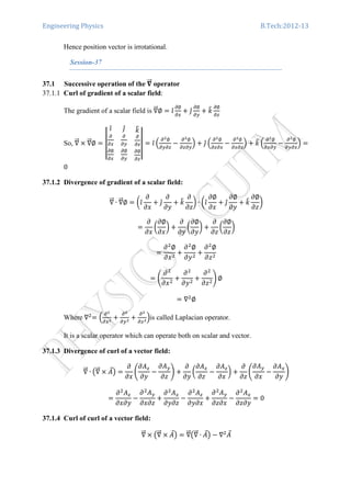 Engineering Physics B.Tech:2012-13
Hence position vector is irrotational.
Session-37
37.1 Successive operation of the સሬሬԦ operator
37.1.1 Curl of gradient of a scalar field:
The gradient of a scalar field is ‫׏‬ሬሬԦ∅ ൌ ଓ̂
డ∅
డ௫
൅ ଔ̂
డ∅
డ௬
൅ ݇෠ డ∅
డ௭
So, ‫׏‬ሬሬԦ ൈ ‫׏‬ሬሬԦ∅ ൌ ተተ
ଓ̂ ଔ̂
డ
డ௫
డ
డ௬
݇෠
డ
డ௭
డ∅
డ௫
డ∅
డ௬
డ∅
డ௭
ተተ ൌ ଓ̂ ቀ
డమ∅
డ௬డ௭
െ
డమ∅
డ௭డ௬
ቁ ൅ ଔ̂ ቀ
డమ∅
డ௭డ௫
െ
డమ∅
డ௫డ௭
ቁ ൅ ݇෠ ቀ
డమ∅
డ௫డ௬
െ
డమ∅
డ௬డ௫
ቁ ൌ
0
37.1.2 Divergence of gradient of a scalar field:
‫׏‬ሬሬԦ ∙ ‫׏‬ሬሬԦ∅ ൌ ൬ଓ̂
߲
߲‫ݔ‬
൅ ଔ̂
߲
߲‫ݕ‬
൅ ݇෠
߲
߲‫ݖ‬
൰ ∙ ൬ଓ̂
߲∅
߲‫ݔ‬
൅ ଔ̂
߲∅
߲‫ݕ‬
൅ ݇෠
߲∅
߲‫ݖ‬
൰
ൌ
߲
߲‫ݔ‬
൬
߲∅
߲‫ݔ‬
൰ ൅
߲
߲‫ݕ‬
൬
߲∅
߲‫ݕ‬
൰ ൅
߲
߲‫ݖ‬
൬
߲∅
߲‫ݖ‬
൰
ൌ
߲ଶ
∅
߲‫ݔ‬ଶ
൅
߲ଶ
∅
߲‫ݕ‬ଶ
൅
߲ଶ
∅
߲‫ݖ‬ଶ
ൌ ቆ
߲ଶ
߲‫ݔ‬ଶ
൅
߲ଶ
߲‫ݕ‬ଶ
൅
߲ଶ
߲‫ݖ‬ଶ
ቇ ∅
ൌ ‫׏‬ଶ
∅
Where ‫׏‬ଶ
ൌ ቀ
డమ
డ௫మ ൅
డమ
డ௬మ ൅
డమ
డ௭మቁis called Laplacian operator.
It is a scalar operator which can operate both on scalar and vector.
37.1.3 Divergence of curl of a vector field:
‫׏‬ሬሬԦ ∙ ൫‫׏‬ሬሬԦ ൈ ‫ܣ‬Ԧ൯ ൌ
߲
߲‫ݔ‬
ቆ
߲‫ܣ‬௭
߲‫ݕ‬
െ
߲‫ܣ‬௬
߲‫ݖ‬
ቇ ൅
߲
߲‫ݕ‬
൬
߲‫ܣ‬௫
߲‫ݖ‬
െ
߲‫ܣ‬௭
߲‫ݔ‬
൰ ൅
߲
߲‫ݖ‬
ቆ
߲‫ܣ‬௬
߲‫ݔ‬
െ
߲‫ܣ‬௫
߲‫ݕ‬
ቇ
ൌ
߲ଶ
‫ܣ‬௭
߲‫ݕ߲ݔ‬
െ
߲ଶ
‫ܣ‬௬
߲‫ݖ߲ݔ‬
൅
߲ଶ
‫ܣ‬௫
߲‫ݖ߲ݕ‬
െ
߲ଶ
‫ܣ‬௭
߲‫ݔ߲ݕ‬
൅
߲ଶ
‫ܣ‬௬
߲‫ݔ߲ݖ‬
െ
߲ଶ
‫ܣ‬௫
߲‫ݕ߲ݖ‬
ൌ 0
37.1.4 Curl of curl of a vector field:
‫׏‬ሬሬԦ ൈ ൫‫׏‬ሬሬԦ ൈ ‫ܣ‬Ԧ൯ ൌ ‫׏‬ሬሬԦ൫‫׏‬ሬሬԦ ∙ ‫ܣ‬Ԧ൯ െ ‫׏‬ଶ
‫ܣ‬Ԧ
 