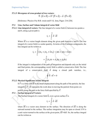 Engineering Physics B.Tech:2012-13
37.1.5 Divergence of cross product of two vectors:
‫׏‬ሬሬԦ ∙ ൫AሬሬԦ ൈ ‫ܤ‬ሬԦ൯ ൌ ‫ܤ‬ ∙ሬሬሬሬሬԦ ൫‫׏‬ሬሬԦ ൈ ‫ܣ‬Ԧ൯ െ ‫ܣ‬Ԧ ∙ ൫‫׏‬ሬሬԦ ൈ ‫ܤ‬ሬԦ൯
[Reference: Physics-I by B.B. swain and P. K. Jena, Pages: 216-220]
37.2 Line, Surface and Volume integral of vector field
37.2.1 Line integral of vectors: The line integral of a vector field ‫ܣ‬Ԧ, between two points a
and b, along a given path is
‫ܫ‬௅ ൌ න ‫ܣ‬Ԧ
௕
௔
∙ ݈݀ሬሬሬԦ
Where ݈݀ሬሬሬԦ is a vector length element along the given path between a and b. The line
integral of a vector field is a scalar quantity. In terms of the Cartesian components, the
line integral can be written as
‫ܫ‬௅ ൌ න൫ଓ̂‫ܣ‬௫ ൅ ଔ̂‫ܣ‬௬ ൅ ݇෠‫ܣ‬௭൯
௕
௔
∙ ሺ	ଓ̂݀‫ݔ‬ ൅ ଔ̂݀‫ݕ‬ ൅ ݇෠݀‫ݖ‬ሻ
ൌ නሺ‫ܣ‬௫݀‫ݔ‬ ൅ ‫ܣ‬௬݀‫ݕ‬ ൅ ‫ܣ‬௭݀‫ݖ‬ሻ
௕
௔
If the integral is independent of the path of integration and depends only on the initial
and final points, the corresponding vector field is called a conservative field. The line
integral of a conservative field ‫ܣ‬Ԧ along a closed path vanishes, i.e.,
ර AሬሬԦ ∙ ݈݀Ԧ
௖
ൌ 0
37.2.2 Physical Significance of line integral:
If ‫ܨ‬Ԧ is a force and ݈݀ሬሬሬԦ is the small displacement along the path of the particle, the line
integral ‫׬‬ ‫ܨ‬Ԧ௕
௔
∙ ݈݀ሬሬሬԦ represents the work done in moving the particle from point a to
point b along the path in the force field specified by ‫ܨ‬Ԧ.
37.3 Surface integral of Vectors:
The Surface integral of a vector field AሬሬԦ, over a given surface SሬԦ is 	
‫ܫ‬௦ ൌ න ‫ܣ‬Ԧ
௕
௔
∙ ݀ܵሬሬሬሬԦ
where dSሬሬሬሬԦ is a vector area element on the surface. The direction of ݀ܵሬሬሬሬԦ is along the
outward normal to the surface. The surface integration may be open or closed. If ݊ො is
a unit vector normal to the surface at the given point, ݀ܵሬሬሬሬԦ=݊ො݀ܵ. So, the surface integral
can be written as
	
 