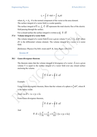 Engineering Physics B.Tech:2012-13
‫ܫ‬௦ ൌ න ‫ܣ‬Ԧ
௦
∙ ݊ො݀ܵ ൌ න ‫ܣ‬௡݀ܵ
௦
where ‫ܣ‬௡ ൌ ‫ܣ‬௡ ∙ ݊ො is the normal component of the vector at the area element.
The surface integral of a vector field is a scalar quantity.
The surface integral of EሬሬԦ i.e., ‫׬‬ ‫ܧ‬ሬԦ
ௌ
∙ ݀ܵሬሬሬሬԦ represents the total electric flux of the electric
field passing through the surface.
For a closed surface the surface integral is written as ∮ AሬሬԦ ∙ ݀ܵሬሬሬሬԦ
௦
37.4 Volume integral of a vector field:
The volume integral of a vector field AሬሬԦ over a given volume V is ‫ܫ‬௦ ൌ ‫׬‬ ‫ܣ‬Ԧ
௏
ܸ݀ where
dV is the differential volume element. The volume integral of a vector is a vector
field.
[Reference: Physics-I by B.B. swain and P. K. Jena, Pages: 220-222]
Session-38
38.1 Gauss divergence theorem:
The theorem states that the volume integral of divergence of a vector ‫ܣ‬Ԧ over a given
volume V is equal to the surface integral of a vector field over any closed surface
enclosing the volume.
න ‫׏‬ሬሬԦ ∙ ‫ܣ‬Ԧ
௩
	ܸ݀ ൌ ර AሬሬԦ ∙ ݀ܵԦ
௦
Example:
Using Gauss divergence theorem, Show that the volume of a sphere is
ସ
ଷ
ߨܴଷ
, where R
is the radius vector.
Proof: Let ܴሬԦ ൌ	ଓ̂‫ݔ‬ ൅ ଔ̂‫ݕ‬ ൅ ݇෠‫ݖ‬
From Gauss divergence theorem, 	
න ‫׏‬ሬሬԦ ∙ ܴሬԦ
௩
	ܸ݀ ൌ ර RሬሬԦ ∙ ݀ܵԦ
௦
And 	
‫׏‬ሬሬԦ ∙ ܴሬԦ ൌ ൬ଓ̂
߲
߲‫ݔ‬
൅ ଔ̂
߲
߲‫ݕ‬
൅ ݇෠
߲
߲‫ݖ‬
൰ ∙ ൫ଓ̂‫ݔ‬ ൅ ଔ̂‫ݕ‬ ൅ ݇෠‫ݖ‬൯
 