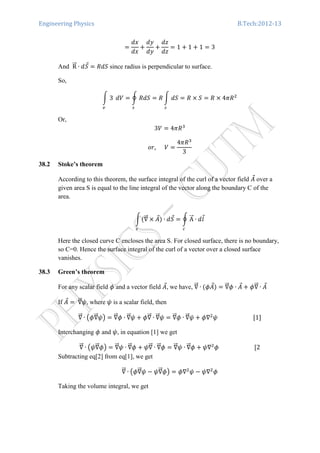 Engineering Physics B.Tech:2012-13
ൌ
݀‫ݔ‬
݀‫ݔ‬
൅
݀‫ݕ‬
݀‫ݕ‬
൅
݀‫ݖ‬
݀‫ݖ‬
ൌ 1 ൅ 1 ൅ 1 ൌ 3
And RሬሬԦ ∙ ݀ܵԦ ൌ ܴ݀ܵ since radius is perpendicular to surface.
So,
න 3
௩
ܸ݀ ൌ ර ܴ݀ܵ ൌ ܴ න ݀ܵ ൌ ܴ ൈ ܵ ൌ ܴ ൈ 4ߨܴଶ
௦௦
Or,
3ܸ ൌ 4ߨܴଷ
‫,ݎ݋‬ ܸ ൌ
4ߨܴଷ
3
38.2 Stoke’s theorem
According to this theorem, the surface integral of the curl of a vector field ‫ܣ‬Ԧ over a
given area S is equal to the line integral of the vector along the boundary C of the
area.
නሺ‫׏‬ሬሬԦ ൈ ‫ܣ‬Ԧሻ
௦
∙ ݀ܵԦ ൌ ර AሬሬԦ ∙ ݈݀Ԧ
௖
Here the closed curve C encloses the area S. For closed surface, there is no boundary,
so C=0. Hence the surface integral of the curl of a vector over a closed surface
vanishes.
38.3 Green’s theorem
For any scalar field ߶ and a vector field ‫ܣ‬Ԧ, we have, ‫׏‬ሬሬԦ ∙ ሺ߶‫ܣ‬Ԧሻ ൌ ‫׏‬ሬሬԦ߶ ∙ ‫ܣ‬Ԧ ൅ ߶‫׏‬ሬሬԦ ∙ ‫ܣ‬Ԧ
If ‫ܣ‬Ԧ ൌ ‫׏‬ሬሬԦ߰, where ߰ is a scalar field, then
‫׏‬ሬሬԦ ∙ ൫߶‫׏‬ሬሬԦ߰൯ ൌ ‫׏‬ሬሬԦ߶ ∙ ‫׏‬ሬሬԦ߰ ൅ ߶‫׏‬ሬሬԦ ∙ ‫׏‬ሬሬԦ߰ ൌ ‫׏‬ሬሬԦ߶ ∙ ‫׏‬ሬሬԦ߰ ൅ ߶‫׏‬ଶ
߰ ሾ1ሿ
Interchanging ߶ and ߰, in equation [1] we get
‫׏‬ሬሬԦ ∙ ൫߰‫׏‬ሬሬԦ߶൯ ൌ ‫׏‬ሬሬԦ߰ ∙ ‫׏‬ሬሬԦ߶ ൅ ߰‫׏‬ሬሬԦ ∙ ‫׏‬ሬሬԦ߶ ൌ ‫׏‬ሬሬԦ߰ ∙ ‫׏‬ሬሬԦ߶ ൅ ߰‫׏‬ଶ
߶ ሾ2
Subtracting eq[2] from eq[1], we get
‫׏‬ሬሬԦ ∙ ൫߶‫׏‬ሬሬԦ߰ െ ߰‫׏‬ሬሬԦ߶൯ ൌ ߶‫׏‬ଶ
߰ െ ߰‫׏‬ଶ
߶
Taking the volume integral, we get
 