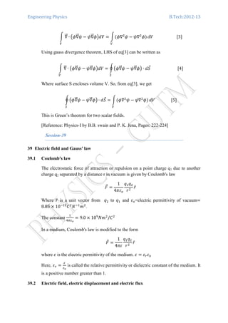 Engineering Physics B.Tech:2012-13
න ‫׏‬ሬሬԦ ∙ ൫߶‫׏‬ሬሬԦ߰ െ ߰‫׏‬ሬሬԦ߶൯ܸ݀ ൌ නሺ߶‫׏‬ଶ
߰ െ ߰‫׏‬ଶ
߶ሻ
௏௏
ܸ݀																							ሾ3ሿ
Using gauss divergence theorem, LHS of eq[3] can be written as
න ‫׏‬ሬሬԦ ∙ ൫߶‫׏‬ሬሬԦ߰ െ ߰‫׏‬ሬሬԦ߶൯ܸ݀ ൌ ර൫߶‫׏‬ሬሬԦ߰ െ ߰‫׏‬ሬሬԦ߶൯ ∙ ݀ܵԦ
ௌ௏
																										ሾ4ሿ
Where surface S encloses volume V. So, from eq[3], we get
ර൫߶‫׏‬ሬሬԦ߰ െ ߰‫׏‬ሬሬԦ߶൯ ∙ ݀ܵԦ
ௌ
ൌ නሺ߶‫׏‬ଶ
߰ െ ߰‫׏‬ଶ
߶ሻ
௏
ܸ݀																ሾ5ሿ
This is Green’s theorem for two scalar fields.
[Reference: Physics-I by B.B. swain and P. K. Jena, Pages: 222-224]
Session-39
39 Electric field and Gauss' law
39.1 Coulomb's law
The electrostatic force of attraction or repulsion on a point charge q1 due to another
charge q2 separated by a distance r in vacuum is given by Coulomb's law
‫ܨ‬Ԧ ൌ
1
4ߨߝ௢
‫ݍ‬ଵ‫ݍ‬ଶ
‫ݎ‬ଶ
‫̂ݎ‬	
Where ‫̂ݎ‬ is a unit vector from ‫ݍ‬ଶ to ‫ݍ‬ଵ and ߝ௢=electric permittivity of vacuumൌ
8.85 ൈ 10ିଵଶ
‫ܥ‬ଶ
ܰିଵ
݉ଶ
.
The constant
ଵ
ସగఌ೚
ൌ 9.0 ൈ 10ଽ
ܰ݉ଶ
/‫ܥ‬ଶ
In a medium, Coulomb's law is modified to the form
‫ܨ‬Ԧ ൌ
1
4ߨߝ
‫ݍ‬ଵ‫ݍ‬ଶ
‫ݎ‬ଶ
‫̂ݎ‬	
where ߝ is the electric permittivity of the medium. ߝ ൌ ߝ௥ߝ௢
Here, ߝ௥ ൌ
ఌ
ఌ೚
is called the relative permittivity or dielectric constant of the medium. It
is a positive number greater than 1.
39.2 Electric field, electric displacement and electric flux
 