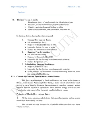 Engineering Physics B.Tech:2012-13
Session-3
3.1. Electron Theory of metals:
The electron theory of metals explain the following concepts
Structural, electrical and thermal properties of materials.
Elasticity, cohesive force and binding in solids.
Behaviour of conductors, semi conductors, insulators etc.
So far three electron theories have been proposed.
1. Classical Free electron theory:
It is a macroscopic theory.
Proposed by Drude and Loretz in 1900.
It explains the free electrons in lattice
It obeys the laws of classical mechanics.
2. Quantum Free electron theory:
It is a microscopic theory.
Proposed by Sommerfield in 1928.
It explains that the electrons move in a constant potential.
It obeys the Quantum laws.
3. Brillouin Zone theory or Band theory:
Proposed by Bloch in 1928.
It explains that the electrons move in a periodic potential.
It also explains the mechanism of semiconductivity, based on bands
and hence called band theory.
3.2.1. Classical Free electron theory (Drude-Lorentz Theory)
This theory was developed by Drude and Lorentz and hence is also known as
Drude-Lorentz theory. According to this theory, a metal consists of electrons which
are free to move about in the crystal like molecules of a gas in a container. Mutual
repulsion between electrons is ignored and hence potential energy is taken as zero.
Therefore the total energy of the electron is equal to its kinetic energy.
Postulates of Classical free electron theory:
1. All the atoms are composed of atoms. Each atom have central nucleus around
which there are revolving electrons.
2. The electrons are free to move in all possible directions about the whole
volume of metals.
 