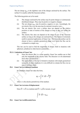 Engineering Physics B.Tech:2012-13
The net charge ‫ݍ‬௡௘௧	is the algebraic sum of the charges enclosed by the surface. The
surface S is usually called the Gaussian surface.
The following points are to be noted.
(i) The charges enclosed by the surface may be point charges or continuously
distributed charges. They may be positive or negative charges.
(ii) The net charge ‫ݍ‬௡௘௧ may be positive, negative or zero. Accordingly, the
net electric flux over the area may be outward, inward or zero.
(iii) The net electric flux over a surface does not depend on the relative
position or state of motion of the charges as long as they are within the
surface.
(iv) The electric flux does not depend on the shape or size of the Gaussian
surface as long as the charges are enclosed by it. This feature is extremely
useful in practical application of Gauss' law. The Gaussian surface can be
chosen to have a suitable geometrical shape over which the flux can be
evaluated in a simple way.
This law can be used to find the magnitude of electric field in situations with
spherical, cylindrical or other known symmetries.
39.3.1 Limitations of Gauss' law
(i) Since the electric flux is a scalar quantity, Gauss' law enables one to find
only the magnitude of the electric field. The direction is to be determined
from other considerations.
(ii) The applicability of the law is limited to situations with simple geometrical
symmetry. In other situations it is very difficult to evaluate the flux over an
area of arbitrary shape.
39.4 Gauss' law in a dielectric medium
In a medium, Gauss' law takes the form,
߶ா ൌ න ‫ܧ‬ሬԦ
௦
∙ ݀ܵሬሬሬሬԦ ൌ
‫ݍ‬௡௘௧
ߝ
where ߝ is the electric permittivity of the medium.
39.5 Gauss' law in terms of displacement
Since ‫ܦ‬ሬሬԦ ൌ ߝ‫ܧ‬ሬԦ in a medium and ‫ܦ‬ሬሬԦ ൌ ߝ௢‫ܧ‬ሬԦin vacuum, we get
න ‫ܦ‬ሬሬԦ
௦
∙ ݀ܵሬሬሬሬԦ ൌ ‫ݍ‬௡௘௧
39.6 Gauss' law in differential form
 