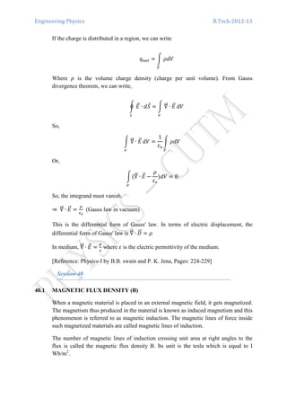 Engineering Physics B.Tech:2012-13
If the charge is distributed in a region, we can write
‫ݍ‬௡௘௧ ൌ න ߩܸ݀
௏
Where ߩ is the volume charge density (charge per unit volume). From Gauss
divergence theorem, we can write,
ර ‫ܧ‬ሬԦ ∙ ݀ܵԦ
௦
ൌ න ‫׏‬ሬሬԦ ∙ ‫ܧ‬ሬԦ
௩
ܸ݀
So,
න ‫׏‬ሬሬԦ ∙ ‫ܧ‬ሬԦ
௩
ܸ݀ ൌ
1
ߝ௢
න ߩܸ݀
௏
Or,
නሺ‫׏‬ሬሬԦ ∙ ‫ܧ‬ሬԦ
௩
െ
ߩ
ߝ௢
ሻܸ݀ ൌ 0
So, the integrand must vanish.
⇒	‫׏‬ሬሬԦ ∙ ‫ܧ‬ሬԦ ൌ
ఘ
ఌ೚
(Gauss law in vacuum)
This is the differential form of Gauss' law. In terms of electric displacement, the
differential form of Gauss' law is ‫׏‬ሬሬԦ ∙ ‫ܦ‬ሬሬԦ ൌ ߩ
In medium, ‫׏‬ሬሬԦ ∙ ‫ܧ‬ሬԦ ൌ
ఘ
ఌ
where ߝ is the electric permittivity of the medium.
[Reference: Physics-I by B.B. swain and P. K. Jena, Pages: 224-229]
Session-40
40.1 MAGNETIC FLUX DENSITY (B)
When a magnetic material is placed in an external magnetic field, it gets magnetized.
The magnetism thus produced in the material is known as induced magnetism and this
phenomenon is referred to as magnetic induction. The magnetic lines of force inside
such magnetized materials are called magnetic lines of induction.
The number of magnetic lines of induction crossing unit area at right angles to the
flux is called the magnetic flux density B. Its unit is the tesla which is equal to I
Wb/m2
.
 