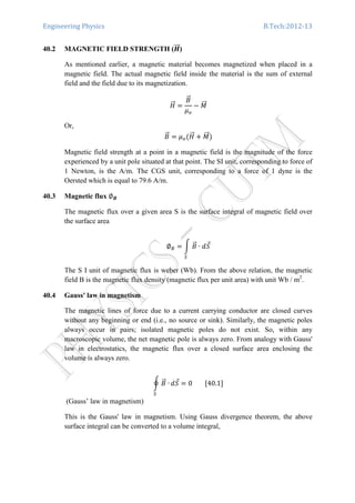 Engineering Physics B.Tech:2012-13
40.2 MAGNETIC FIELD STRENGTH (ࡴሬሬሬԦ)
As mentioned earlier, a magnetic material becomes magnetized when placed in a
magnetic field. The actual magnetic field inside the material is the sum of external
field and the field due to its magnetization.
‫ܪ‬ሬሬԦ ൌ
‫ܤ‬ሬԦ
ߤ௢
െ ‫ܯ‬ሬሬԦ
Or,
‫ܤ‬ሬԦ ൌ ߤ௢ሺ‫ܪ‬ሬሬԦ ൅ ‫ܯ‬ሬሬԦሻ
Magnetic field strength at a point in a magnetic field is the magnitude of the force
experienced by a unit pole situated at that point. The SI unit, corresponding to force of
1 Newton, is the A/m. The CGS unit, corresponding to a force of 1 dyne is the
Oersted which is equal to 79.6 A/m.
40.3 Magnetic flux ∅࡮
The magnetic flux over a given area S is the surface integral of magnetic field over
the surface area
∅஻ ൌ න ‫ܤ‬ሬԦ ∙ ݀ܵԦ
ௌ
The S I unit of magnetic flux is weber (Wb). From the above relation, the magnetic
field B is the magnetic flux density (magnetic flux per unit area) with unit Wb / m2
.
40.4 Gauss' law in magnetism
The magnetic lines of force due to a current carrying conductor are closed curves
without any beginning or end (i.e., no source or sink). Similarly, the magnetic poles
always occur in pairs; isolated magnetic poles do not exist. So, within any
macroscopic volume, the net magnetic pole is always zero. From analogy with Gauss'
law in electrostatics, the magnetic flux over a closed surface area enclosing the
volume is always zero.
ර ‫ܤ‬ሬԦ ∙
ௌ
݀ܵԦ ൌ 0								ሾ40.1ሿ	
(Gauss’ law in magnetism)
This is the Gauss' law in magnetism. Using Gauss divergence theorem, the above
surface integral can be converted to a volume integral,
 