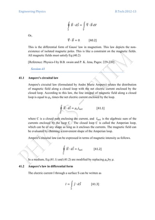 Engineering Physics B.Tech:2012-13
ර ‫ܤ‬ሬԦ ∙ ݀ܵԦ
ௌ
ൌ න ‫׏‬ሬሬԦ ∙ ‫ܤ‬ሬԦ
௏
ܸ݀
Or,
‫׏‬ሬሬԦ ∙ ‫ܤ‬ሬԦ ൌ 0													ሾ40.2ሿ
This is the differential form of Gauss' law in magnetism. This law depicts the non-
existence of isolated magnetic poles. This is like a constraint on the magnetic fields.
All magnetic fields must satisfy Eq.(40.2)
[Reference: Physics-I by B.B. swain and P. K. Jena, Pages: 229-230]
Session-41
41.1 Ampere's circuital law
Ampere's circuital law (formulated by Andre Marie Ampere) relates the distribution
of magnetic field along a closed loop with the net electric current enclosed by the
closed loop. According to this law, the line integral of magnetic field along a closed
loop is equal to ߤ௢ times the net electric current enclosed by the loop.
ර ‫ܤ‬ሬԦ ∙ ݈݀Ԧ ൌ ߤ௢‫ܫ‬௡௘௧																				ሾ41.1ሿ
஼
where C is a closed path enclosing the current, and ‫ܫ‬௡௘௧ is the algebraic sum of the
currents enclosed by the loop C . The closed loop C is called the Amperian loop,
which can be of any shape as long as it encloses the currents. The magnetic field can
be evaluated by choosing a convenient shape of the Amperian loop.
Ampere's circuital law can be expressed in terms of magnetic intensity as follows.
ර ‫ܪ‬ሬሬԦ ∙ ݈݀Ԧ
஼
ൌ ‫ܫ‬௡௘௧																ሾ41.2ሿ
In a medium, Eq.(41.1) and (41.2) are modified by replacing ߤ௢by ߤ.
41.2 Ampere's law in differential form
The electric current I through a surface S can be written as
‫ܫ‬ ൌ න ଔԦ ∙ ݀ܵԦ
ௌ
														ሾ41.3ሿ
 