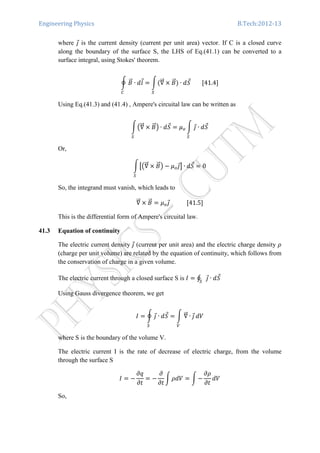 Engineering Physics B.Tech:2012-13
where ଔԦ is the current density (current per unit area) vector. If C is a closed curve
along the boundary of the surface S, the LHS of Eq.(41.1) can be converted to a
surface integral, using Stokes' theorem.
ර ‫ܤ‬ሬԦ ∙ ݈݀Ԧ ൌ නሺ‫׏‬ሬሬԦ
ௌ
ൈ ‫ܤ‬ሬԦ
஼
ሻ ∙ ݀ܵԦ								ሾ41.4ሿ
Using Eq.(41.3) and (41.4) , Ampere's circuital law can be written as
න൫‫׏‬ሬሬԦ ൈ ‫ܤ‬ሬԦ൯ ∙ ݀ܵԦ ൌ ߤ௢ න ଔԦ ∙ ݀ܵԦ
ௌௌ
Or,
නൣ൫‫׏‬ሬሬԦ ൈ ‫ܤ‬ሬԦ൯ െ ߤ௢ଔԦ൧ ∙ ݀ܵԦ ൌ 0
ௌ
So, the integrand must vanish, which leads to
‫׏‬ሬሬԦ ൈ ‫ܤ‬ሬԦ ൌ ߤ௢ଔԦ												ሾ41.5ሿ
This is the differential form of Ampere's circuital law.
41.3 Equation of continuity
The electric current density ଔԦ (current per unit area) and the electric charge density ߩ
(charge per unit volume) are related by the equation of continuity, which follows from
the conservation of charge in a given volume.
The electric current through a closed surface S is ‫ܫ‬ ൌ ∮ ଔԦ ∙ ݀ܵԦ
ௌ
Using Gauss divergence theorem, we get
‫ܫ‬ ൌ ර ଔԦ ∙ ݀ܵԦ
ௌ
ൌ න ‫׏‬ሬሬԦ ∙ ଔԦ
௏
ܸ݀
where S is the boundary of the volume V.
The electric current I is the rate of decrease of electric charge, from the volume
through the surface S
‫ܫ‬ ൌ െ
߲‫ݍ‬
߲‫ݐ‬
ൌ െ
߲
߲‫ݐ‬
න ߩܸ݀ ൌ න െ
߲ߩ
߲‫ݐ‬
ܸ݀
So,
 