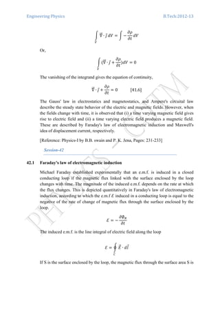Engineering Physics B.Tech:2012-13
න ‫׏‬ሬሬԦ ∙ ଔԦ
௏
ܸ݀ ൌ න െ
߲ߩ
߲‫ݐ‬
ܸ݀
Or,
නሺ‫׏‬ሬሬԦ ∙ ଔԦ
௏
൅
߲ߩ
߲‫ݐ‬
ሻܸ݀ ൌ 0
The vanishing of the integrand gives the equation of continuity,
‫׏‬ሬሬԦ ∙ ଔԦ ൅
߲ߩ
߲‫ݐ‬
ൌ 0													ሾ41.6ሿ
The Gauss' law in electrostatics and magnetostatics, and Ampere's circuital law
describe the steady state behavior of the electric and magnetic fields. However, when
the fields change with time, it is observed that (i) a time varying magnetic field gives
rise to electric field and (ii) a time varying electric field produces a magnetic field.
These are described by Faraday's law of electromagnetic induction and Maxwell's
idea of displacement current, respectively.
[Reference: Physics-I by B.B. swain and P. K. Jena, Pages: 231-233]
Session-42
42.1 Faraday's law of electromagnetic induction
Michael Faraday established experimentally that an e.m.f. is induced in a closed
conducting loop if the magnetic flux linked with the surface enclosed by the loop
changes with time. The magnitude of the induced e.m.f. depends on the rate at which
the flux changes. This is depicted quantitatively in Faraday's law of electromagnetic
induction, according to which the e.m.f ࣟ induced in a conducting loop is equal to the
negative of the rate of change of magnetic flux through the surface enclosed by the
loop.
ࣟ ൌ െ
߲∅஻
߲‫ݐ‬
The induced e.m.f. is the line integral of electric field along the loop
ࣟ ൌ ර ‫ܧ‬ሬԦ ∙ ݈݀Ԧ
஼
If S is the surface enclosed by the loop, the magnetic flux through the surface area S is
 