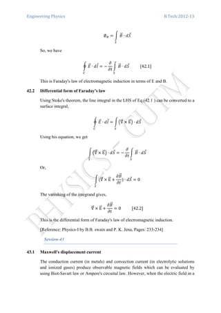 Engineering Physics B.Tech:2012-13
∅஻ ൌ න ‫ܤ‬ሬԦ
ௌ
∙ ݀ܵԦ
So, we have
ර ‫ܧ‬ሬԦ ∙ ݈݀Ԧ
஼
ൌ െ
߲
߲‫ݐ‬
න ‫ܤ‬ሬԦ
ௌ
∙ ݀ܵԦ											ሾ42.1ሿ
This is Faraday's law of electromagnetic induction in terms of E and B.
42.2 Differential form of Faraday's law
Using Stoke's theorem, the line integral in the LHS of Eq.(42.1 ) can be converted to a
surface integral,
ර ‫ܧ‬ሬԦ ∙ ݈݀Ԧ
஼
ൌ න൫‫׏‬ሬሬԦ ൈ EሬሬԦ൯ ∙ ݀ܵԦ
ௌ
Using his equation, we get
න൫‫׏‬ሬሬԦ ൈ EሬሬԦ൯ ∙ ݀ܵԦ
ௌ
ൌ െ
߲
߲‫ݐ‬
න ‫ܤ‬ሬԦ
ௌ
∙ ݀ܵԦ
Or,
නሺ‫׏‬ሬሬԦ ൈ EሬሬԦ ൅
߲‫ܤ‬ሬԦ
߲‫ݐ‬
ሻ
ௌ
∙ ݀ܵԦ ൌ 0
The vanishing of the integrand gives,
‫׏‬ሬሬԦ ൈ EሬሬԦ ൅
߲‫ܤ‬ሬԦ
߲‫ݐ‬
ൌ 0											ሾ42.2ሿ
This is the differential form of Faraday's law of electromagnetic induction.
[Reference: Physics-I by B.B. swain and P. K. Jena, Pages: 233-234]
Session-43
43.1 Maxwell's displacement current
The conduction current (in metals) and convection current (in electrolytic solutions
and ionized gases) produce observable magnetic fields which can be evaluated by
using Biot-Savart law or Ampere's circuital law. However, when the electric field in a
 