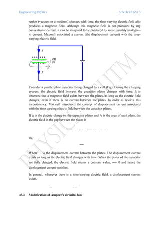 Engineering Physics B.Tech:2012-13
region (vacuum or a medium) changes with time, the time varying electric field also
produces a magnetic field. Although this magnetic field is not produced by any
conventional current, it can be imagined to be produced by some quantity analogous
to current. Maxwell associated a current (the displacement current) with the time-
varying electric field.
Consider a parallel plate capacitor being charged by a cell (Fig). During the charging
process, the electric field between the capacitor plates changes with time. It is
observed that a magnetic field exists between the plates, as long as the electric field
changes, even if there is no current between the plates. In order to resolve this
inconsistency, Maxwell introduced the concept of displacement current associated
with the time varying electric field between the capacitor plates.
If q is the electric charge on the capacitor plates and A is the area of each plate, the
electric field in the gap between the plates is
Or,
Where is the displacement current between the plates. The displacement current
exists as long as the electric field changes with time. When the plates of the capacitor
are fully charged, the electric field attains a constant value, = 0 and hence the
displacement current vanishes.
In general, whenever there is a time-varying electric field, a displacement current
exists,
43.2 Modification of Ampere's circuital law
 