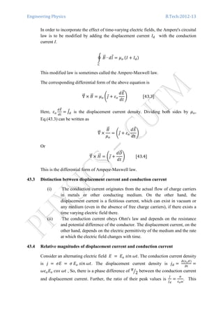 Engineering Physics B.Tech:2012-13
In order to incorporate the effect of time-varying electric fields, the Ampere's circuital
law is to be modified by adding the displacement current ‫ܫ‬ௗ with the conduction
current I.
ර ‫ܤ‬ሬԦ ∙ ݈݀Ԧ ൌ ߤ௢
஼
ሺ‫ܫ‬ ൅ ‫ܫ‬ௗሻ
This modified law is sometimes called the Ampere-Maxwell law.
The corresponding differential form of the above equation is
‫׏‬ሬሬԦ ൈ ‫ܤ‬ሬԦ ൌ ߤ௢ ቆଔԦ ൅ ߝ௢
݀‫ܧ‬ሬԦ
݀‫ݐ‬
ቇ															ሾ43.3ሿ
Here, ߝ௢
ௗாሬԦ
ௗ௧
ൌ ‫ܬ‬Ԧௗ is the displacement current density. Dividing both sides by ߤ௢,
Eq.(43.3) can be written as
‫׏‬ሬሬԦ ൈ
‫ܤ‬ሬԦ
ߤ௢
ൌ ቆଔԦ ൅ ߝ௢
݀‫ܧ‬ሬԦ
݀‫ݐ‬
ቇ
Or 	
‫׏‬ሬሬԦ ൈ ‫ܪ‬ሬሬԦ ൌ ቆଔԦ ൅
݀‫ܦ‬ሬሬԦ
݀‫ݐ‬
ቇ										ሾ43.4ሿ
This is the differential form of Ampere-Maxwell law.
43.3 Distinction between displacement current and conduction current
(i) The conduction current originates from the actual flow of charge carriers
in metals or other conducting medium. On the other hand, the
displacement current is a fictitious current, which can exist in vacuum or
any medium (even in the absence of free charge carriers), if there exists a
time varying electric field there.
(ii) The conduction current obeys Ohm's law and depends on the resistance
and potential difference of the conductor. The displacement current, on the
other hand, depends on the electric permittivity of the medium and the rate
at which the electric field changes with time.
43.4 Relative magnitudes of displacement current and conduction current
Consider an alternating electric field ‫	ܧ‬ ൌ	‫ܧ‬௢	‫.ݐ߱	݊݅ݏ‬ The conduction current density
is ݆	 ൌ 	ߪ‫	ܧ‬ ൌ 	ߪ	‫ܧ‬௢	‫.ݐ߱	݊݅ݏ‬ The displacement current density is ݆ௗ ൌ	
డሺఌ೚ாሻ
డ௧
ൌ
߱ߝ௢‫ܧ‬௢	ܿ‫ݐ߱	ݏ݋‬ , So, there is a phase difference of ߨ
2ൗ between the conduction current
and displacement current. Further, the ratio of their peak values is
௃
௃೏
ൌ
ఙ
ఌ೚ఠ
. This
 