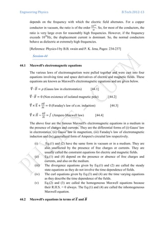 Engineering Physics B.Tech:2012-13
depends on the frequency with which the electric field alternates. For a copper
conductor in vacuum, the ratio is of the order
ଵ଴భవ
ఠ
. So, for most of the conductors, the
ratio is very large even for reasonably high frequencies. However, if the frequency
exceeds 1020
Hz, the displacement current is dominant. So, the normal conductors
behave as dielectric at extremely high frequencies.
[Reference: Physics-I by B.B. swain and P. K. Jena, Pages: 234-237]
Session-44
44.1 Maxwell's electromagnetic equations
The various laws of electromagnetism were pulled together and were cast into four
equations involving time and space derivatives of electric and magnetic fields. These
equations are known as Maxwell's electromagnetic equations and are given below.
‫׏‬ሬሬԦ ∙ ‫ܦ‬ሬሬԦ ൌ ߩ (Gauss law in electrostatics) [44.1]
‫׏‬ሬሬԦ ∙ ‫ܤ‬ሬԦ ൌ 0 (Non existence of isolated magnetic pole) [44.2]
‫׏‬ሬሬԦ ൈ EሬሬԦ ൅
డ஻ሬԦ
డ௧
ൌ 0 (Faraday's law of e.m. induction) [44.3]
‫׏‬ሬሬԦ ൈ ‫ܪ‬ሬሬԦ െ
డ஽ሬሬԦ
డ௧
ൌ ‫ܬ‬Ԧ	 (Ampere-Maxwell law) [44.4]
The above four are the famous Maxwell's electromagnetic equations in a medium in
the presence of charges and currents. They are the differential forms of (i) Gauss' law
in electrostatics, (ii) Gauss' law in magnetism, (iii) Faraday's law of electromagnetic
induction and (iv) generalized form of Ampere's circuital law respectively.
(i) Eq.(1) and (2) have the same form in vacuum or in a medium. They are
also unaffected by the presence of free charges or currents. They are
usually called the constraint equations for electric and magnetic fields.
(ii) Eq.(1) and (4) depend on the presence or absence of free charges and
currents, and also on the medium.
(iii) The divergence equations given by Eq.(1) and (2) are called the steady
state equations as they do not involve the time dependence of fields.
(iv) The curl equations given by Eq.(3) and (4) are the time varying equations
as they describe the time dependence of the fields.
(v) Eq.(2) and (3) are called the homogeneous Maxwell equations because
their R.H.S. = 0 always. The Eq.(1) and (4) are called the inhomogeneous
Maxwell equation.
44.2 Maxwell's equations in terms of ࡱሬሬԦ and ࡮ሬሬԦ
 
