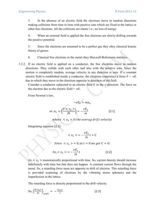 Engineering Physics B.Tech:2012-13
3. In the absence of an electric field the electrons move in random directions
making collisions from time to time with positive ions which are fixed in the lattice or
other free electrons. All the collisions are elastic i.e.; no loss of energy.
4. When an external field is applied the free electrons are slowly drifting towards
the positive potential.
5. Since the electrons are assumed to be a perfect gas they obey classical kinetic
theory of gasses.
6. Classical free electrons in the metal obey Maxwell-Boltzmann statistics.
3.2.2. If no electric field is applied on a conductor, the free electrons move in random
directions. They collide with each other and also with the positive ions. Since the
motion is completely random, average velocity in any direction is zero. If a constant
electric field is established inside a conductor, the electrons experience a force F = -eE
due to which they move in the direction opposite to direction of the field.
Consider a conductor subjected to an electric field E in the x-direction. The force on
the electron due to the electric field = -eE.
From Newton’s law,
െ݁‫ܧ‬௫ ൌ ݉ܽ௫
‫,ݎ݋‬ ܽ௫ ൌ ൬
߲ ൏ ‫ݒ‬௫ ൐
߲‫ݐ‬
൰ ൌ െ
݁‫ܧ‬௫
݉
																													ሾ2.1ሿ
‫	݁ݎ݄݁ݓ‬ ൏ ‫ݒ‬௫ ൐ ݅‫ݕݐ݅ܿ݋݈݁ݒ	ݐ݂݅ݎ݀	݃ܽݎ݁ݒܽ	݄݁ݐ	ݏ‬
Integrating equation ሾ2.1ሿ
൏ ‫ݒ‬௫ ൐	ൌ െ
݁‫ܧ‬௫
݉
‫ݐ‬ ൅ ‫ܥ‬
ܵ݅݊ܿ݁	 ൏ ‫ݒ‬௫ ൐	ൌ 0, ܽ‫ݐ	ݐ‬ ൌ 0	‫ܥ	ݐ݁݃	݁ݓ‬ ൌ ܱ.
ܵ‫,݋‬ ൏ ‫ݒ‬௫ ൐	ൌ െ
݁‫ܧ‬௫
݉
‫																																					ݐ‬ሾ2.2ሿ
ܵ‫,݋‬ ൏ ‫ݒ‬௫ ൐	monotonically proportional with time. So, current density should increase
indefinitely with time but that does not happen. A constant current flows through the
metal. So, a retarding force must act opposite to drift of electron. This retarding force
is provided scattering of electrons by the vibrating atoms (phonon) and the
imperfection in the lattice.
The retarding force is directly proportional to the drift velocity.
So, ቀ
డழ௩ೣவ
డ௧
ቁ
௦௖௔௧௧.
ൌ	െ
ழ௩ೣவ	
ఛ
																																													ሾ2.3ሿ
 