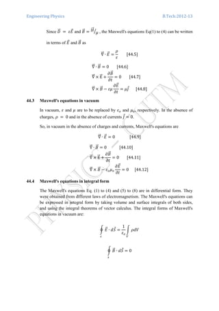 Engineering Physics B.Tech:2012-13
Since ‫ܦ‬ሬሬԦ 	ൌ 	ߝ‫ܧ‬ሬԦ and ‫ܤ‬ሬԦ ൌ ‫ܪ‬ሬሬԦ
ߤൗ , the Maxwell's equations Eq(1) to (4) can be written
in terms of ‫ܧ‬ሬԦ and ‫ܤ‬ሬԦ as
‫׏‬ሬሬԦ ∙ ‫ܧ‬ሬԦ ൌ
ߩ
ߝ
								ሾ44.5ሿ
‫׏‬ሬሬԦ ∙ ‫ܤ‬ሬԦ ൌ 0								ሾ44.6ሿ	
‫׏‬ሬሬԦ ൈ EሬሬԦ ൅
߲‫ܤ‬ሬԦ
߲‫ݐ‬
ൌ 0								ሾ44.7ሿ	
‫׏‬ሬሬԦ ൈ ‫ܤ‬ሬԦ െ ߝߤ
߲‫ܧ‬ሬԦ
߲‫ݐ‬
ൌ ߤ‫ܬ‬Ԧ							ሾ44.8ሿ
44.3 Maxwell's equations in vacuum
In vacuum, ߝ and ߤ are to be replaced by ߝ௢ and ߤ௢, respectively. In the absence of
charges, ߩ	 ൌ 	0 and in the absence of currents ‫ܬ‬Ԧ ൌ 0.
So, in vacuum in the absence of charges and currents, Maxwell's equations are
‫׏‬ሬሬԦ ∙ ‫ܧ‬ሬԦ ൌ 0															ሾ44.9ሿ
‫׏‬ሬሬԦ ∙ ‫ܤ‬ሬԦ ൌ 0													ሾ44.10ሿ	
‫׏‬ሬሬԦ ൈ EሬሬԦ ൅
߲‫ܤ‬ሬԦ
߲‫ݐ‬
ൌ 0								ሾ44.11ሿ	
‫׏‬ሬሬԦ ൈ ‫ܤ‬ሬԦ െ ߝ௢ߤ௢
߲‫ܧ‬ሬԦ
߲‫ݐ‬
ൌ 0						ሾ44.12ሿ	
44.4 Maxwell's equations in integral form
The Maxwell's equations Eq. (1) to (4) and (5) to (8) are in differential form. They
were obtained from different laws of electromagnetism. The Maxwell's equations can
be expressed in integral form by taking volume and surface integrals of both sides,
and using the integral theorems of vector calculus. The integral forms of Maxwell's
equations in vacuum are:
ර ‫ܧ‬ሬԦ ∙ ݀ܵԦ
௦
ൌ
1
ߝ௢
න ߩܸ݀
௏
ර ‫ܤ‬ሬԦ ∙ ݀ܵԦ
௦
ൌ 0
 