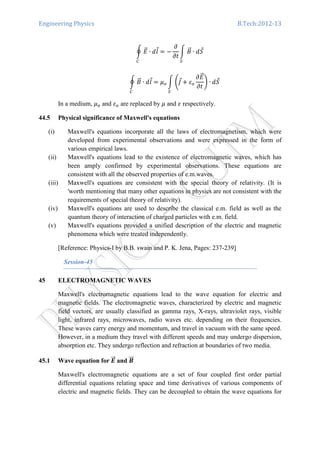 Engineering Physics B.Tech:2012-13
ර ‫ܧ‬ሬԦ ∙ ݈݀Ԧ
஼
ൌ െ
߲
߲‫ݐ‬
න ‫ܤ‬ሬԦ
ௌ
∙ ݀ܵԦ
ර ‫ܤ‬ሬԦ ∙ ݈݀Ԧ ൌ ߤ௢
஼
න ቆ‫ܬ‬Ԧ൅ ߝ௢
߲‫ܧ‬ሬԦ
߲‫ݐ‬
ቇ
ௌ
∙ ݀ܵԦ
In a medium, ߤ௢ and ߝ௢ are replaced by ߤ and ߝ respectively.
44.5 Physical significance of Maxwell's equations
(i) Maxwell's equations incorporate all the laws of electromagnetism, which were
developed from experimental observations and were expressed in the form of
various empirical laws.
(ii) Maxwell's equations lead to the existence of electromagnetic waves, which has
been amply confirmed by experimental observations. These equations are
consistent with all the observed properties of e.m.waves.
(iii) Maxwell's equations are consistent with the special theory of relativity. (It is
'worth mentioning that many other equations in physics are not consistent with the
requirements of special theory of relativity).
(iv) Maxwell's equations are used to describe the classical e.m. field as well as the
quantum theory of interaction of charged particles with e.m. field.
(v) Maxwell's equations provided a unified description of the electric and magnetic
phenomena which were treated independently.
[Reference: Physics-I by B.B. swain and P. K. Jena, Pages: 237-239]
Session-45
45 ELECTROMAGNETIC WAVES
Maxwell's electromagnetic equations lead to the wave equation for electric and
magnetic fields. The electromagnetic waves, characterized by electric and magnetic
field vectors, are usually classified as gamma rays, X-rays, ultraviolet rays, visible
light, infrared rays, microwaves, radio waves etc. depending on their frequencies.
These waves carry energy and momentum, and travel in vacuum with the same speed.
However, in a medium they travel with different speeds and may undergo dispersion,
absorption etc. They undergo reflection and refraction at boundaries of two media.
45.1 Wave equation for ࡱሬሬԦ and ࡮ሬሬԦ
Maxwell's electromagnetic equations are a set of four coupled first order partial
differential equations relating space and time derivatives of various components of
electric and magnetic fields. They can be decoupled to obtain the wave equations for
 